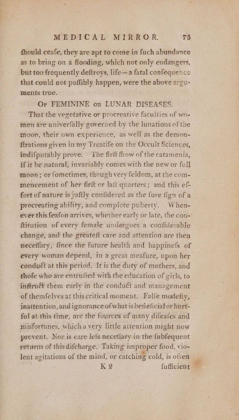 fhould ceafe, they are apt to come in fuch abundance as to bring on a flooding, which not only endangers, but too frequently deftroys, life—a fatal confequence that could not poffibly happen, were the above argu- ments true. | | | Or FEMININE orn LUNAR DISEASES. That the vegetative or procreative faculties of wo- men are univerilally governed by the lunations of the moon, their own experience, as well as the demon- ftrations given in my Treatife on the Occult Sciences, indifputably prove. The firft fhow of the catamenia, if it be natural; invariably comes with the new or full moon; or fometimes, though very feldom, at the com- méncement of her firft or laft quarters; and this ef- fort of nature is juftly confidered as the fure fign of a _ procreating ability, and complete puberty. When- ever this feafon arrives, whether early or late, the con-’ ftitution of every female undergoes a confiderable change, and the gréateft care and attention are then neceffary, fince the future health and happinefls of every woman depend, im a great meafure, upon her | condnét at this period. It is the duty of mothers, and thofe who are entrufted with the education of girls, to infirné them early in the conduct and management of themfelves at this critical moment, Falfe modetiy, inattention, and ignorance of what is beneficial or hurt- ful at this time, are the fources of many difeates and misfortunes, whicha very little attention might now prevent. Ner is eare lels necefiary.in the fubfequent returns of this difcharge. Taking improper food, vio~ lent agitations of the mind, or catching cold, is often i Ki 2 : fufficient a