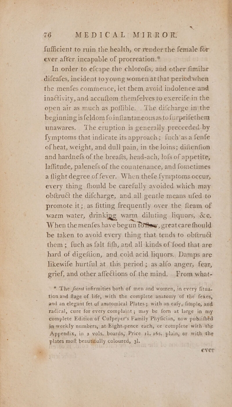 fufficient to ruin the health, or render'the female for ever after incapable of procreation.* | In order to efcape the chlorofis, and other fimilar difeafes, incident toyoung women at that periodwhen ~ the menfes commence, let them avoid indolence and inactivity, and accuftom themfelves to exercife in the open air as much as poflible. . The difcharge in'the __ beginning isfeldom fo inflantaneousastofurprifethem unawares. The eruption is generally preceeded_by fymptoms that indicate its approach; fuch'as a fenfe ofheat, weight, and dull pain, in the loins; diftenfion and hardnels of the breafts, head-ach, lofs of appetite, laffitude, palenefs of the countenance, and fometimes a flight degree of fever. When thefe fymptoms.occur, every thing fhould be carefully avoided which may obftruct the difcharge, and.all gentle means ufed-to promote it;, as fitting frequently over the fteam of warm water, drinkigg warm diluting liquors, &amp;e. When the menfes have beg un TOftew, great care fhould be taken to avoid every thing that tends to obftruét them; fuch as falt fifh, and all kinds of food that are hard of digefiion, and coid acid liquors.. Damps are likewife hurtiul at this period; as alfo anger, fear, grief, and other affections of the mind. _ From what- * The /ecret infirmities both of men and women, in every fitua- tion and ftage of life, with the complete anatomy of the fexes, and an elegant fet uf anatomical Plates; with an eafy, fimple, and radical, cure for every complaint ; may be feen at large in my complete Edition of Culpeper’s Family Phyfician, now publifhéd in weekly numbers, at Eight-pence each, or complete with the Appendix, in 2 vols. boards, Price 11. 16s. plain, or with the plates moft beautifully coloured, 31. ever