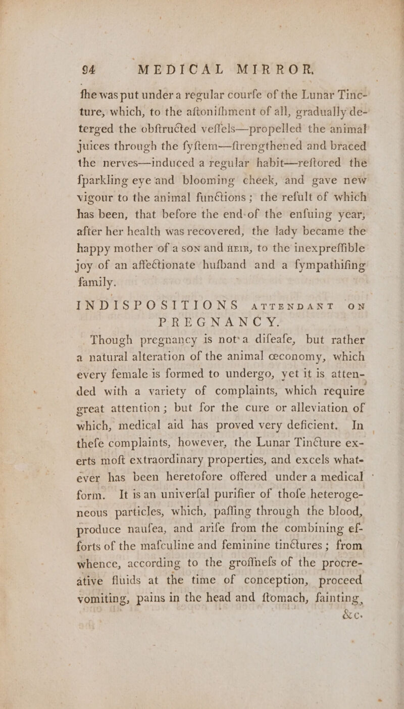 fhe was put under a regular courfe of the Lunar Tinc- ture, which, to the aftonifhment of all, gradually de- terged the obftructed veffels—propelled the animal juices through the fyftem—firengthened and braced the nerves—induced a regular habit—reftored the {parkling eye and blooming cheek, and gave new vigour to the animal funétions; the refult of which has been, that before the end-of the enfuing year, after her health was recovered, the lady became the happy mother of a son and uerr, to the inexpreffible joy of an affectionate hufband and a fympathifing family. | INDISPOSITIONS atrenpant ow PE EGNAN CY, | Though pregnancy is nota difeafe, but rather a natural alteration of the animal ceconomy, which every female is formed to undergo, yet it is atten- ded with a variety of complaints, which require great attention ; but for the cure or alleviation of which, medical aid has proved very deficient. In thefe complaints, however, the Lunar Tinéture ex- erts moft extraordinary properties, and excels whats ever has been heretofore offered under a medical ° form. It isan univerfal purifier of thofe heteroge- neous particles, which, paffing through the blood, produce naufea, and arife from the combining ef- forts of the mafculine and feminine tinétures ; from whence, according to the groffnels of the procre- ative fluids at the time of conception, proceed vomiting, pains in the head and ftomach, fainting,