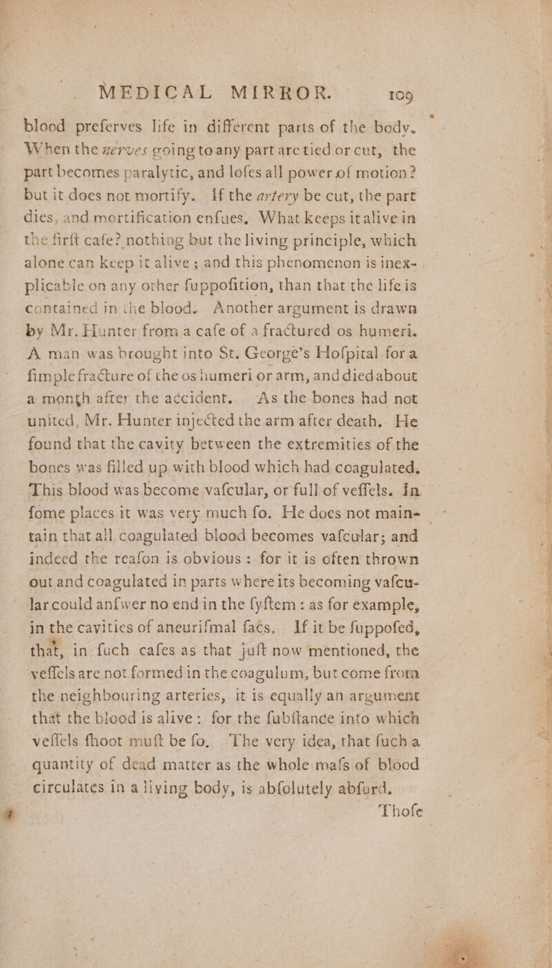 ye: Seas MEDICAL MIRROR. 109 blood preferves life in different parts of the body. When the zerves going toany part are tied orcut, the part becomes paralytic, and lofes all power of motion? but it does not mortify. If the arfery be cut, the part dies, and mortification enfues, What keeps italivein the firft cafe? nothing but the living principle, which alone can keep it alive; and this phenomenon is inex- plicable on any ovher fuppofition, than that the lifeis by Mr. Hunter froma cafe of a fractured os humeri. A man was drought into St. George’s Hofpiral fora fimple fracture of the os humeri or arm, and died about a month after the a¢cident.. “As the bones had not united, Mr. Hunter injeCted the arm after death. He found that the cavity between the extremities of the bones was filled up with blood which had coagulated, tain that all coagulated blood becomes vafcular; and indeed the reafon is obvious: for it is often thrown out and coagulated in parts where its becoming vafcu- Jar could anfwer no end in the {y{tem : as for example, in the cavities of aneurifmal facs. If it be fuppofed, that, in fuch cafes as that juft now mentioned, the veffels are not formed inthe coagulum, but come from the neighbouring arteries, it is equally an argument that the blood is alive: for the fubftance into which vellels fhoot muft be fo. The very idea, that fucha quantity of dead matter as the whole mafs of blood circulates in a living body, is abfolutely abfurd. | Thofe yay se ve Cae oN Ae acai Bes ta il ic iby ee eciystct Tipe voyte RETR ate ED os Laat me Aya hetes ae ae: ys gt da ge Rass TRON, MRR RNY