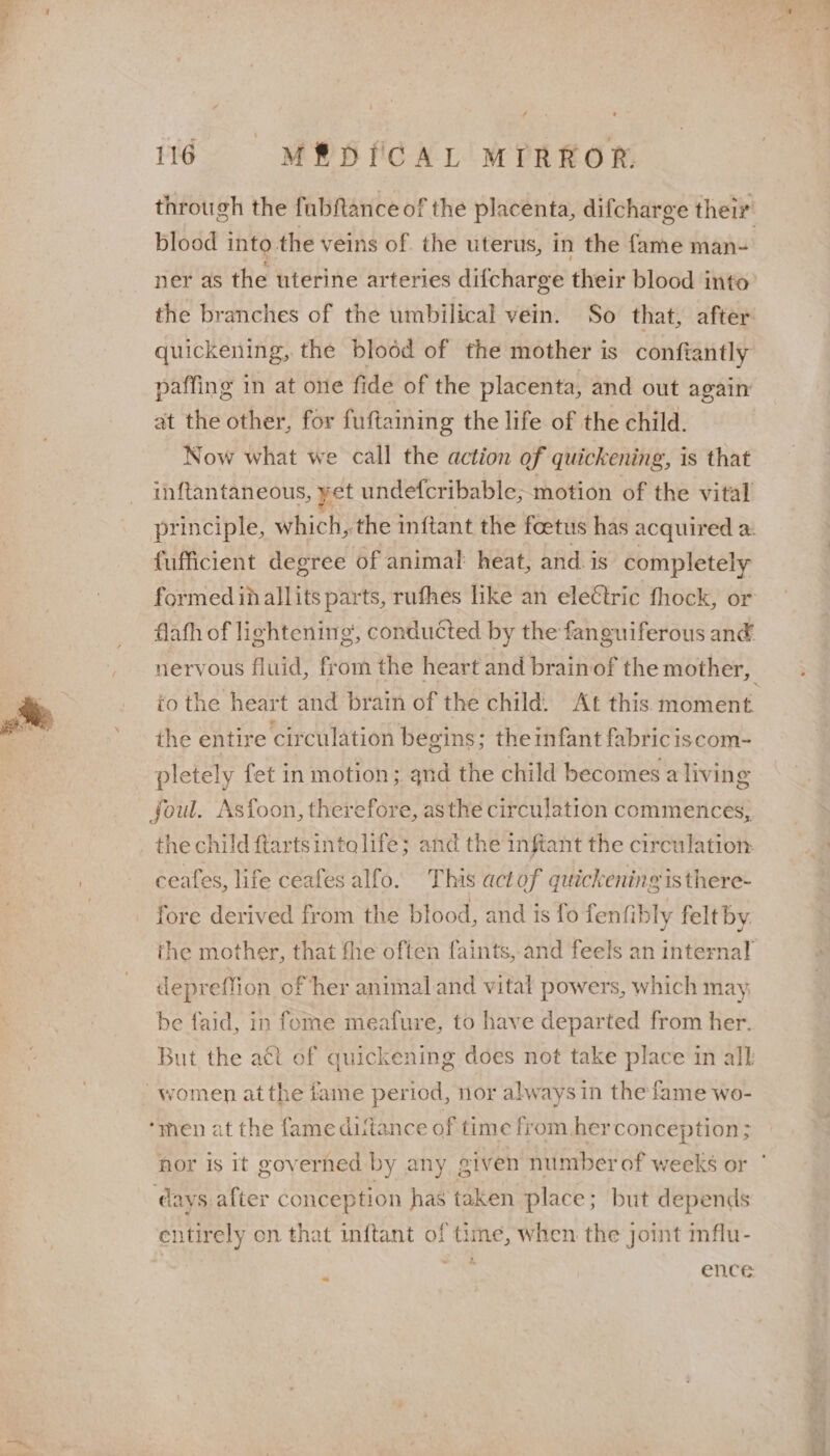 through the fabfance of the placenta, difcharge their blood into the veins of the uterus, in the fame man= ner as the uterine arteries difcharge their blood into the branches of the umbilical vein. So that, after quickening, the blood of the mother is conftantly paffing in at one fide of the placenta, and out again at the other, for fuftaining the life of the child. Now what we call the action of quickening, is that inftantaneous, yet undefcribable; motion of the vital principle, which, the inftant the foetus has acquired a. fufficient degree of animal heat, and is completely formed in allits parts, rufhes like an electric fhock, or flafh of lightening’, conducted by the fanguiferous an€ nervous fluid, from the heart and brainof the mother, to the heart and brain of the child. At this moment the entire circulation begins; theinfant fabriciscom- pletely fet in motion; and the child becomes a living foul. Asfoon, therefore, asthe circulation commences, the child ftartsintolife; and the infiant the circulation ceafes, life ceafes alfo. This actof quickening is there- fore derived from the blood, and is fo fenfibly felt by. the mother, that fhe often faints, and feels an internal depreffion of her animaland vital powers, which may, be faid, in fome meafure, to have departed from her. But the aét of quickening does not take place in all ‘men at the fame ditance of time from herconception; hor is it goverhed by any, given number of weeks or | days. after conception has taken place; but depends entirely on that inftant of time, when the joint mflu- ae ence