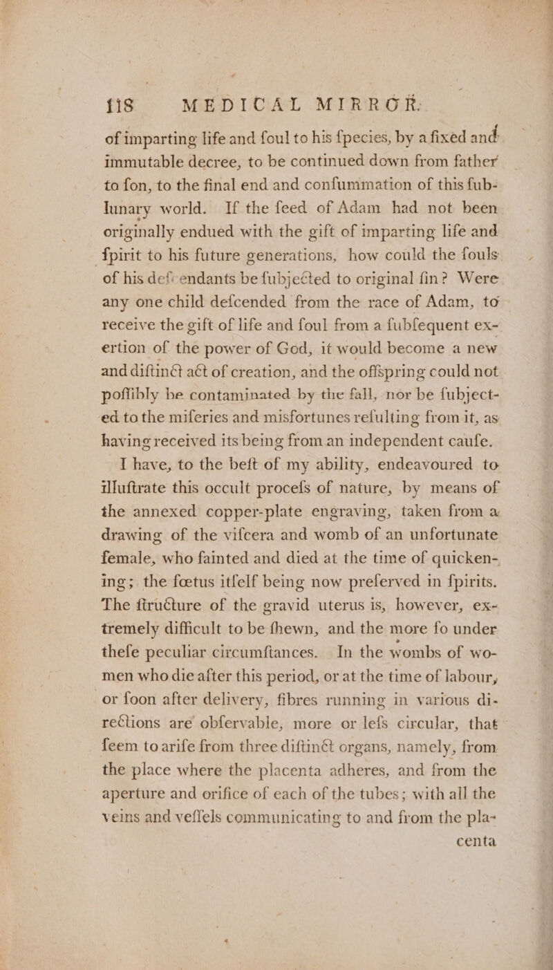 of imparting life and foul to his {pecies, by a fixed and immutable decree, to be continued down from father to fon, to the final end and confummation of this fub- unary world. If the feed of Adam had not been originally endued with the gift of imparting life and fpirit to his future generations, how could the fouls of his defendants be fubjected to original fin? Were any one child defcended from the race of Adam, to receive the gift of life and foul from a fubfequent ex-. ertion of the power of Ged, it would become a new and diftinG aét of creation, and the offspring could not poffibly be contaminated by the fall, nor be fubject- ed tothe miferies and misfortunes refulting from it, as having received its being from an independent caufe. I have, to the beft of my ability, endeavoured to iluftrate this occult procels of nature, by means of the annexed copper-plate engraving, taken from a drawing of the vifcera and womb of an unfortunate female, who fainted and died at the time of quicken- ing; the foetus itfelf being now preferved in fpirits. The dtructure of the gravid uterus is, however, ex~ tremely difficult to be fhewn, and the more fo under thefe peculiar circumftances. In the wombs of wo- men who die after this period, or at the time of labour, or foon after delivery, fibres running in various di- rections are obfervable, more or lefs circular, that feem to arife from three diftinét organs, namely, from the place where the placenta adheres, and from the aperture and orifice of each of the tubes; with all the veins and veffels communicating to and from the pla- centa