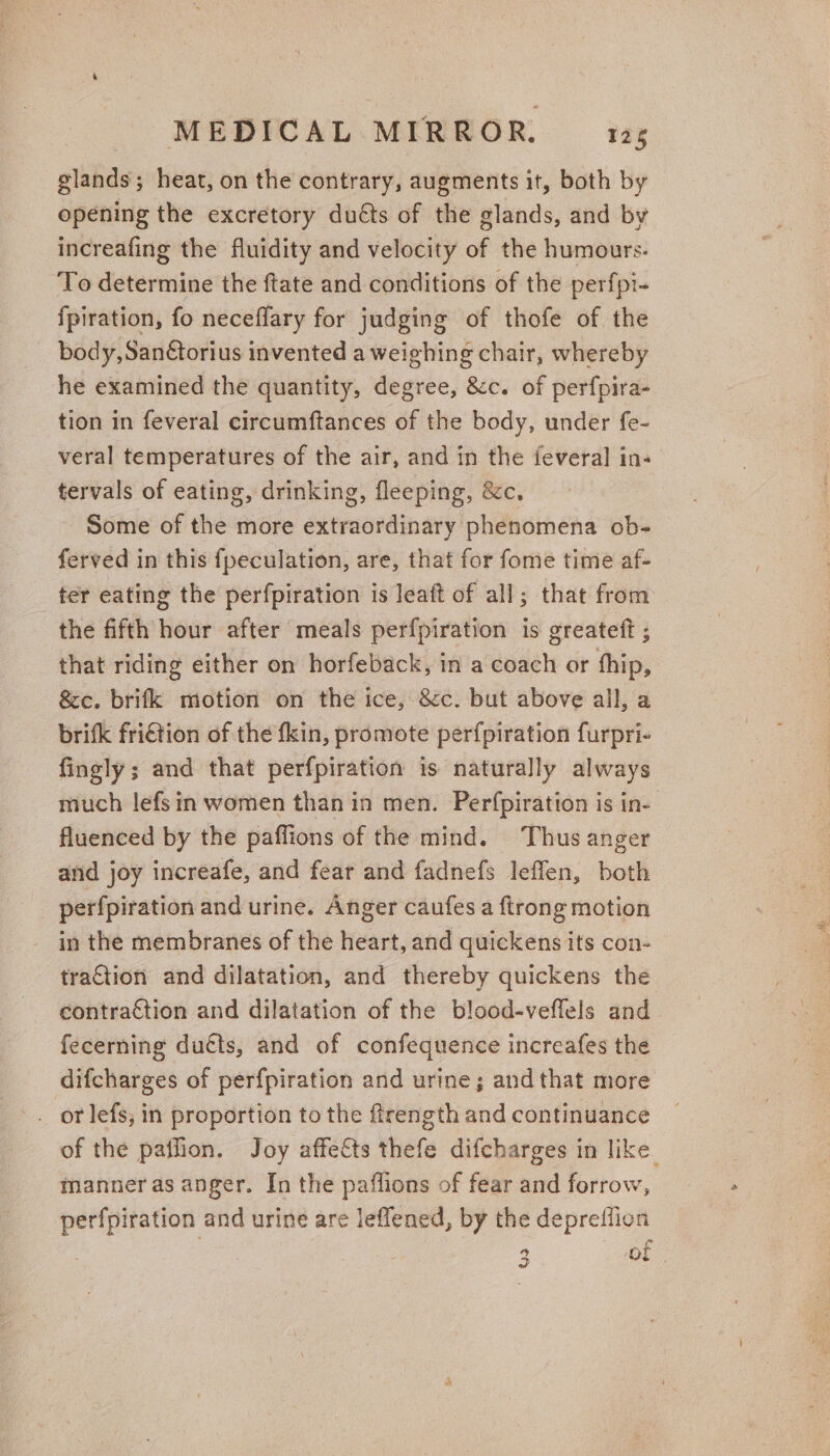 glands; heat, on the contrary, augments it, both by opening the excretory duéts of the glands, and by increafing the fluidity and velocity of the humours. To determine the ftate and conditions of the perfpi- {piration, fo neceflary for judging of thofe of the body, San€torius invented a weighing chair, whereby he examined the quantity, degree, &amp;c. of perfpira- tion in feveral circumftances of the body, under fe- veral temperatures of the air, and in the feveral in-— tervals of eating, drinking, fleeping, &amp;c. Some of the more extraordinary phenomena ob- ferved in this fpeculation, are, that for fome time af- ter eating the perfpiration is leaft of all; that from the fifth hour after meals perfpiration is greateft ; that riding either on horfeback, in a coach or thip, &amp;c. brifk motion on the ice, &amp;c. but above all, a brifk friétion of the fkin, promote perfpiration furpri- fingly; and that perfpiration is naturally always much lefsin women than in men. Perfpiration is in- fluenced by the pafflions of the mind. Thus anger and joy increafe, and fear and fadnefs leffen, both perfpiration and urine. Anger caufes a {trong motion in the membranes of the heart, and quickens its con- traction and dilatation, and thereby quickens the contraction and dilatation of the blood-veffels and fecerning ducts, and of confequence increafes the difcharges of perfpiration and urine; and that more . orlefs, in proportion to the firength and continuance of the pailion. Joy affects thefe difcharges in like manner as anger. In the paffions of fear and forrow, perfpiration and urine are leflened, by the depreffion 2 of