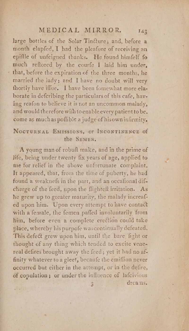 3 large bottles of the Solar TinGture; and, before a month elapfed, I had the pleafure of receiving an epiftle of unfeigned thanks. He found himfelf fe much reftored by the courfe I laid him under, that, before the expiration of the three months, he married the jady; and I have no doubt will very fhortly have iffue. I have been fomewhat more-ela- borate in defcribing the particulars of this cafe, hav- ing reafon to believe it is not an uncommon malady, and would therefore with toenableevery patient to be. come as muchas poffible a judge of hisown infirmity. Matin wis EMISSIONS, or INCONTINENCE of the SEMEN, A young man of robuft make, and in the prime of Jife, being under nse fix years of age, applied to me for relief in the above unfortunate complaint. It appeared, that, from the time of puberty, he had found a weaknefs in the part, and an océafional dif- charge of the feed, upon the flichteft irritation. As he grew up to greater maturity, the malady increaf- ed upon him. Upon every attempt to have contact with a female, the femen paffed involuntarily from him, before even a complete ere€tion could take place, whereby his purpofe wascontinuall ly defeated. This eka grew upon him, until the bare fight or thought of any thing which tended to excite vene- real defires brought away the feed; yet it had no af- finity whatever toa gleet, becaufe the emiffion never occurred but either in the attempt, or in the defire, of copulation; or under the influence of lafcivious 4s: