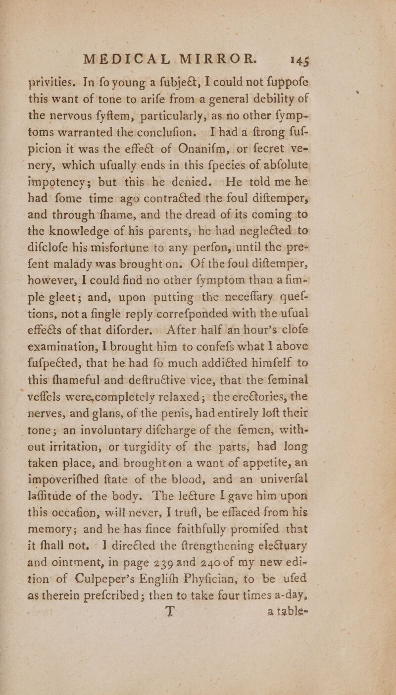 privities. In fo young a fubje€t, I could not fuppofe this want of tone to arife from a general debility of _ the nervous fyftem, particularly, as no other fymp- toms watranted the conclufion.. Thad a ftrong fuf- picion it was the effect of Onanifm, or fecret vee -nery, which ufually ends in this f{pecies of abfolute impotency; but this: he denied. He told me he had fome time ago contracted the foul diftemper, and through fhame, and the dread of its coming to the knowledge of his parents, he had neglected to difclofe his misfortune to any perfon, until the pre- fent malady was brought on. Of the foul diftemper, | however, I could find no other fymptom than a fim- ple gleet; and, upon putting the neceflary quef- tions, not a fingle reply correfponded with the ufual effe€ts of that diforder.. After half an hour’s clofe examination, I brought him to confefs what 1 above fufpected, that he had fo much addi&amp;ted himfelf to this fhameful and deftructive vice, that the feminal _veffels were,completely relaxed; the ere€tories, the nerves, and glans, of the penis, had entirely loft their &amp; tone; an involuntary difcharge of the femen, with- eut irritation, or turgidity of the parts, had long taken place, and broughton a want of appetite, an impoverifhed ftate of the blood, and an univerfal laffitude of the body. The le€ture lL gave him upon this occafion, will néver, I truft, be effaced from his memory; and he has fince faithfully promifed that it fhall not. J dire€ted the ftrengthening electuary and ointment, in page 239 and 2400f my new edi- _ tion of Culpeper’s Englith Phyfician, to be ufed _ as therein prefcribed; then to take four times a-day, take | a table-