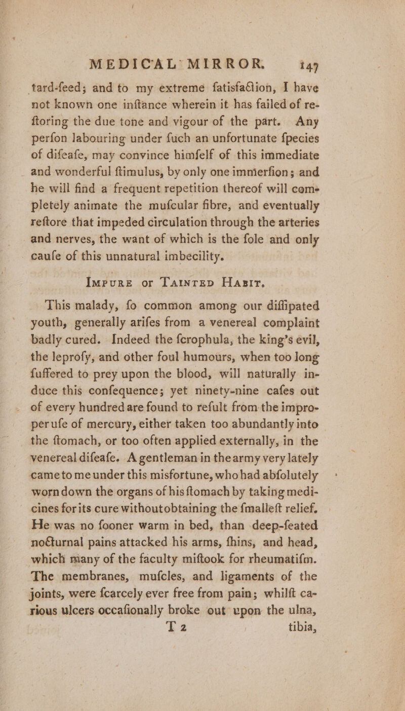 _ tard-feed; and to my extreme fatisfaGlion, I have not known one inftance wherein it has failed of re- ftoring the due tone and vigour of the part. Any perfon labouring under fuch an unfortunate {pecies of difeafe, may convince himfelf of this immediate _ and wonderful ftimulus, by only one immerfion; and he will find a frequent repetition thereof will coms pletely animate the mufcular fibre, and eventually reftore that impeded circulation through the arteries and nerves, the want of which is the fole and only _ caufe of this unnatural imbecility. | Impure or Taintrep Hasir, This malady, fo common among our diflipated youth, generally arifes from a venereal complaint badly cured. Indeed the fcrophula, the king’s evil, the leprofy, and other foul humours, when too long fuffered to prey upon the blood, will naturally in- duce this confequence; yet ninety-nine cafes out _ of every hundred are found to refult from the impro- perufe of mercury, either taken too abundantly into — the ftomach, or too often applied externally, in the venereal difeafe. A gentleman in the army very lately came to meunder this misfortune, who had abfolutely worn down the organs of his ftomach by taking medi- © _ cines for its cure withoutobtaining the {malleft relief. He was no fooner warm in bed, than deep-feated nofturnal pains attacked his arms, fhins, and head, which miany of the faculty miftook for rheumatifm. The membranes, mufcles, and ligaments of the joints, were fcarcely ever free from pain; whilft ca- rious ulcers occafionally broke out upon the ulna, : k2 | tibia,