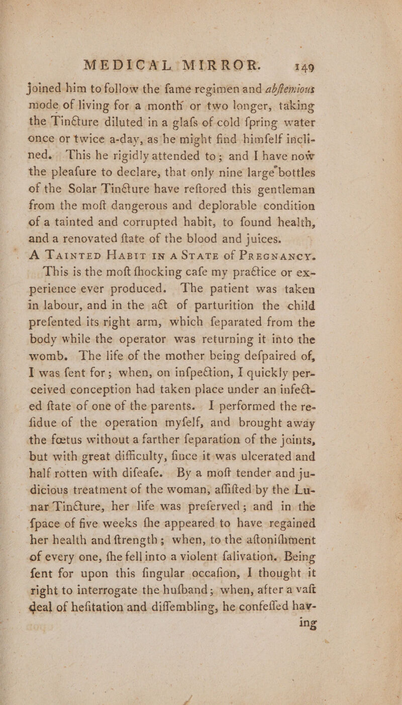 joined him to follow the fame regimen and abfemious mode of living for a month or two longer, taking the Tin@ture diluted in a glafs of cold {pring water once or twice a-day, as he might find himfelf incli- ned. This he rigidly attended to; and I have now the pleafure to declare, that only nine large bottles of the Solar Tin@ure have reftored this gentleman from the moft dangerous and deplorable condition of a tainted and corrupted habit, to found health, and a renovated ftate of the blood and juices. . A Tatntrep Hasir in a State of Precnancy. This is the moft {hocking cafe my prattice or ex- perience ever produced. The patient was taken in labour, and in the aét of parturition the child prefented its right arm, which feparated from the body while the operator was returning it into the womb. The life of the mother being defpaired of, I was fent for; when, on infpettion, I quickly per- ceived conception had taken place under an infect- ed ftate of one of the parents. I performed the re- fidue of the operation myfelf, and brought away the foetus without a farther feparation of the jaints, but with great difficulty, fince it-was ulcerated and half rotten with difeafe. By a moft tender and ju- dicious treatment of the woman, aflifted by the Lu- nar TinGture, her life was preferved; and in the ; {pace of five weeks fhe appeared to have regained her health and ftrength; when, to the aftonifhment of every one, fhe fellinto a violent falivation. Being fent for upon this fingular occafion, I thought it right to interrogate the hufband; when, after a vaft _ deal of hefitation and diffembling, he confeffed hav- ing