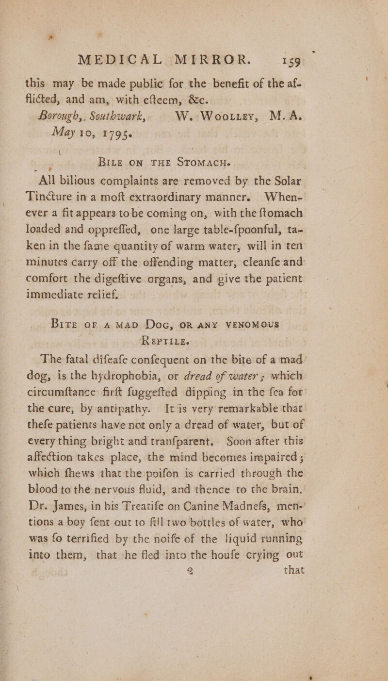 this may be made public for the benefit of the af- flicted, and am, with efteem, &amp;c. Borough,, Southwark, W. Woottey, M.A. May 10, 1798. : . : BILE ON THE STOMACH. 7 All bilious complaints are removed by the Solar Tincture in a moft extraordinary manner. When- ever a fit appears tobe coming on, with the ftomach loaded and oppreffed, one large table-fpoonful, ta- ken in the fame quantity of warm water, will in ten minutes carry off the offending matter, cleanfe and: comfort the digeftive organs, and given the patient immediate relief. | Bite or a Map Doc, on ANY VENOMOUS | ReEpriLe. The fatal difeafe confequent on the bite of a mad. dog, is the hydrophobia, or dread of water ; which -circumftance firft fuggefted dipping in the fea for the cure, by antipathy. It is very remarkable that thefe patients have not only a dread of water, but of every thing bright and tranfparent. Soon after this affection takes place, the mind becomes impaired ; which fhews that the poifon is carried through the blood to the nervous fluid, and thence to the brain. Dr. James, in his Treatife on Canine Madnefs, men-’ tions a boy fent our to fill two bottles of water, who was fo terrified by the noife of the liquid running into them, that he fled into the houfe crying out 2: that