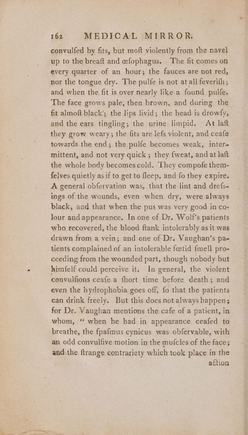 convulfed by fits, but moft violently from the navel up to the breaft and efophagus. The fit comes on every quarter of an hour; the fauces are not red, nor the tongue dry. The pulfe is not at all feverith ; and when the fit is over nearly like a found pulfe. The face grows pale, then brown, and during the fit almoft black’; the lips livid; the head is drowfy,. and the ears tingling; the urine limpid. At laft they grow weary; the fits are lefs violent, and ceafe ep the end; the pulfe becomes weak, inter mittent, and not very quick; they fweat, and at Jaft the whole body becomescold. They compofe them- felves quietly as if to get to fleep, and fo they expire. A general obfervation was, that the lint and drefs- ings of the wounds, even when dry, were always black, aad that when the pus was very good in co- lour and appearance. In one of Dr. Wolf’s patients who recovered, the blood ftank intolerably as it was drawn from a vein; and-one of Dr. Vaughan’s pa- tients complained of an intolerable fetid {mell pro- ceeding from the wounded part, though nobody but himfelf could perceive it. In general, the violent convulfions ceafe a fhort time before death; and even the hydrophobia goes off, fo that the patients can drink freely. But this does not always happen; for Dr. Vaughan mentions the cafe of a patient, in whom, ‘‘ when he had in appearance ceafed to breathe, the fpafmus cynicus was obfervable, with an odd convulfive motion in the mufcles of the face ; and the Sieangy contrariety which took place in the action