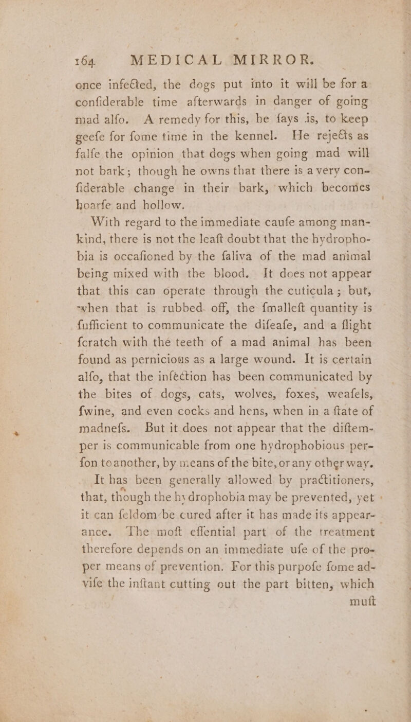 once infefted, the dogs put into it will be fora confiderable time afterwards in danger of going mad alfo. A remedy for this, be fays 1s, to keep geefe for fome time in the kennel. He rejeCts as falfe the opinion that dogs when going mad will not bark; though he owns thar there 1s a very con- fiderable change in their bark, which becomes hoarfe and hollow. | With regard to the immediate eat among man- kind, there is not the leaft doubt that the hydropho- bia is occafioned by the faliva of the mad animal being mixed with the blood. It does not appear that this can operate through the cuticula; but, -when that is rubbed. off, the fmalleft quantity is fufficient to communicate the difeafe, and a flight fcratch with the teeth of a mad animal has been found as pernicious as a large wound. It is certain alfo, that the infection has been communicated by the bites of dogs, cats, wolves, foxes, weafels, {wine, and even cocks and hens, when in a ftate of madnefs. But it does not appear that the diftem- per is communicable from one hydrophobious per- fon toanother, by means of the bite, orany other way. It has been generally allowed by practitioners, that, though the hx drophobia may be prevented, yet » it can feldom-be cured after it has made its appear- | ance. The moft eflential part of the treatment therefore depends on an immediate ufe of the pro- per means of prevention. For this purpofe fome ad- vife the inftant cutting out the part bitten, which mutt