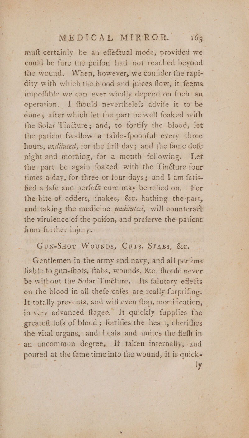 muft certainly be an effectual mode, provided we could be fure the poifon had not reached beyond the wound. When, however, we confider the rapi- dity with which the blood and juices flow, it feems impoffible we can ever wholly depend on fuch an operation. I fhould neverthelefs advife it to be done; after which let the part be well foaked with the Solar Tin€ture; and, to fortify the blood, Jet the patient fwallow a table-fpoonful every three hours, wadiluted, for the firftt day; and the fame dofe night and morhing, for a month following. Let the part be again foaked with the Tin€ture four times a-day, for three or four days; and I am fatis- fied a fafe and perfect cure may be relied on. For the bite of adders, {nakes, &amp;c. bathing the-part, and taking the medicine wadiluted, will counteract the virulence of the poifon, and preferve the patient from further injury. Gun-SHot Wovunps, Curs, Stags, &amp;c. Gentlemen in the army and navy, and all perfons liable to gun-fhots, flabs, wounds, &amp;c. fhould never be without the Solar Tin@ure. Its falutary effeéts on the blood in all thefe cafes are really furprifing. It totally prevents, and will even ftop, mortification, — in very advanced ftages. It quickly fupplies the greateft lofs of blood; fortifies the heart, cherithes the vital organs, and heals and unites the flefh in -an uncommon degree, If taken internally, and poured at the fame time into the wound, it is quick ly