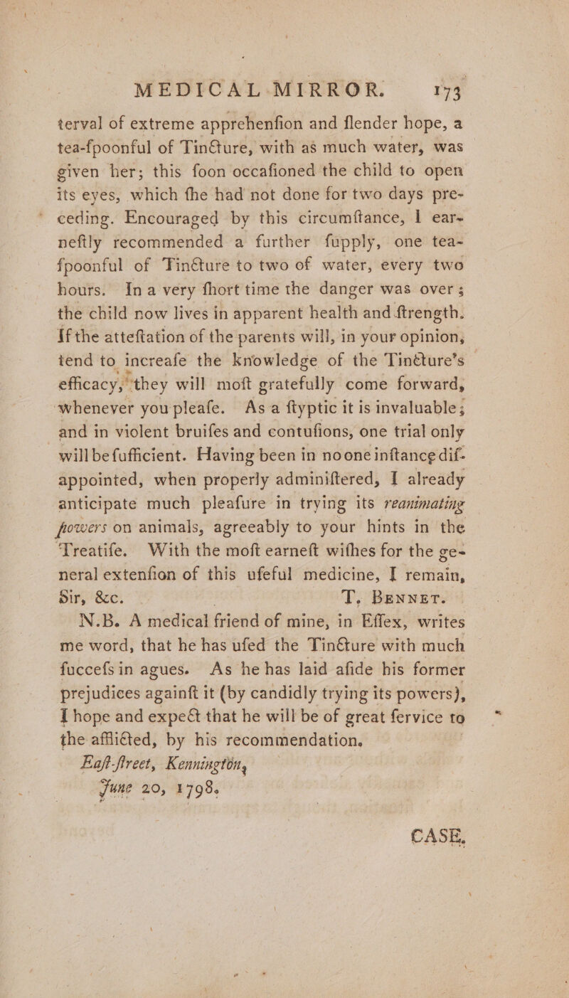 terval of extreme apprehenfion and flender hope, a tea-fpoonful of Tin@ure, with a8 much water, was given her; this foon occafioned the child to open re eyes, which fhe had not done for two days pre- ' ceding. Encouraged by this circumftance, | ear- neftly debited a further fupply, one tea- fpoonful of Tinéture to two of water, every two hours. Ina very fhort time the danger was over ; the child now lives in apparent health and ftrength. If the atteftation of the parents will, in your opinion, tend to increafe the knowledge of the Tinéture’s efficacy, they will moft gratefully come forward, whenever youpleafe. As ftyptic it is invaluable; and in violent bruifes and contufions, one trial only will be fufficient. Having been in noone inftance dif- appointed, when properly adminiftered, I already — anticipate much pleafure in trying its fet ig powers on animals, agreeably to your hints in the Treatife. With the moft earneft wifhes for the ge- neral extenfion of this ufeful medicine, I remain, dir, &amp;c. T, Benner. N.B. A medical Getic of mine, in Effex, writes me word, that he has ufed the Tin€ture with much fuccefsin agues. As he has laid afide his former prejudices againft it (by candidly trying its pow ers), J hope and expeét that he will be of great fervice to the afflitted, by his recommendation, Eaft-fireet, Kennington, June 20, 1798.