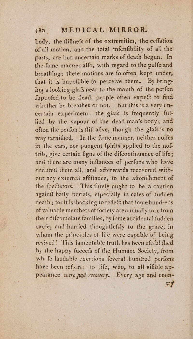 body, the ftiffnefs of the extremities, the ceffation of all motion, and the total infenfibility of all the parts, are but uncertain marks of death begun. In the fame manner alfo, with regard to the pulfe and breathing; thefe motions are fo often kept under, that it is impoffible to perceive them. By bring- ing a looking glafs near to the mouth of the perfon fuppofed to be dead, people often expeét to find whether he breathes or not. But this is a very un- certain experiment: the glafs is frequently ful- lied by. the vapour of the dead man’s body; and often the perfon is ftill alive, though the glafs is no way tarnifhed. In the fame manner, neither noifes in the ears, nor pungent fpirits applied to the nof- trils, give certain figns of the difcontinuance of life; and there are many inftances of perfons who have endured them all, and afterwards recovered with=- out any external affiftance, to the aftonifhment of the fpectators. This furely ought to be a caution againft hafty burials, efpecially in cafes of fudden death; for it is fhocking to reflect that fome hundreds of valuable members of fociety are annually torn from their difconfolate families, by fome accidental fudden caufe, and hurried thoughtlefsly to the grave, in whom the principles of life were capable of being revived! ‘This Jamentable truth has been eftablifhed by the happy fuccefs of the Humane Society, from whcfe laudable exertions feveral hundred perfons have been reftcred to life, who, to all vifible ap- pearance were jaf recovery. Every age and coun- try