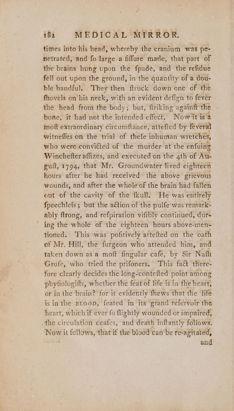 times into his head, whereby the cranium was pe- netrated, and fo large a fiffure made, that part of the brains hung upon the fpade, and the refidue fell out upon the ground, in the quantity of a dou- ble handful. They then ftruck down one of the fhovels on’his neck, with an evident defign to fever thé head from the body; but, ftriking againtt the bone, it had not the intended effect. Now it isa moft extraordinary circumftance, attefted by feveral witneffes on the trial of thefe inhuman wretches, who were convicted of the murder at the enfuing W inchefter affizes, and executed on the ath of At- guit, 1794; that Mr. Groundwater lived eighteen hours after he had received the above grievous wounds, and after the whole of the brain had fallen out of the cavity of the fkull: He was entirely {peechlefs; but the a€tion of the pulfe was remark- ably ftrong, and refpiration vifibly continued, dur- - ing the whole of the eighteen hours above-men- tioned. This was pofitively attefted on the oath of Mr. Hill, the furgeon who attended him, and taken down as a more fingular cafe, by Sir Nath —‘Grofe, who tried the prifoners. This fat there- fore clearly decides the long-contefted point among phyfiologifts, whether the feat of life is in the nian or in the brain? for it evidently fhews that the ‘lifé is in the Broop, ‘feated in its grand refervoir the heart, which if ever fo flightly wounded or impaired, the circulation ceafes, and death inftantly follows. Now it follows, that if the blood can'be re-agitated, ; and