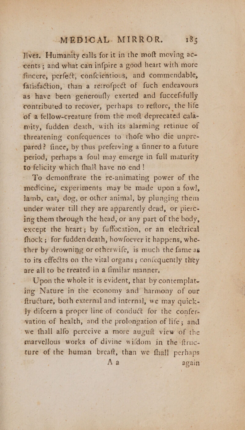 lives. ‘Huimanity calls for it in the moft moving ac- cents; and what can infpire a good heart with more fincere, perfect, con{cientious, and commendable, fatisfation, than a retrofpect of fuch endeavours as have been generoufly exerted and fuccefsfully contributed to recover, perhaps to reftore, the life of a fellow-creature from the moft deprecated cala- mity, fudden death, with its alarming retinue of threatening confequences to thofe who die unpre- pared? fince, by thus preferving a finner to a future period, perhaps a foul may emerge in full maturity to’felicity which fhall have no end ! To demonftrare the re-animating power of the “medicine, experiments may be made upon a fowl, lamb, cat, dog, or other animal, by plunging them under water till they are apparently dead, or pierc- ing them through the head, or any part of the body, except the heart; by fuffocation, or an electrical fhock ; for fudden death, howfoever it happens, whe- ther by drowning or otherwife, is much the fame as to its effets on the vital organs ; coniequently they are all to be treated in a fimilar manner, Upon the whole it is evident, that by contemplat- ing Nature in the economy and harmony of our -ftructure, both external and internal, we may quick- ly difcern a proper line of conduct for the confer- vation of health, and the prolongation of life; ‘and we fhall alfo perceive a more auguit view of the marvellous works of divine wifdom in the -ftruc- ture of the human breaft, than we fhall perhaps Aa . again