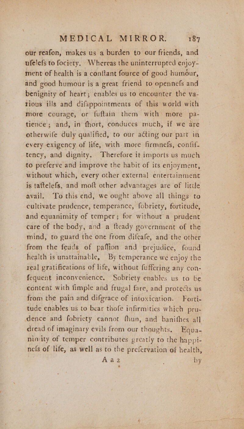 our reafon, makes us a burden to our friends, and ufelefs to fociety. Whereas the uninterrupted enjoy- ment of health is a con{tant fource of good humour, and good humour is a great friend to opennefs and benignity of heart; enables us to encounter the va- tious ills and difappointments of this world with more courage, or fuftain them with more pa- tience; and, in fhort, conduces much, if we are otherwife duly qualified, to our ating our part in every exigency of life, with more firmnefs, confif- tency, and dignity. ‘Therefore 1t imports us much to preferve and improve the habit of its enjoyment, | without which, every other external entertainment is taftelefs, and moft other advantages are of litile avail. To this end, we ought above all things to cultivate prudence, temperance, fobriety, fortitude, and equanimity of temper; for without a prudent care of the body, and a fteady government of the mind, to guard the one from difeafe, and the other from the feuds of paffion and prejudice, found health is unattainable, By temperance we enjoy the real gratifications of life, without fuffering any con- fequent inconvenience. Sobriety enables us to be content with fimple and frugal fare, and protects us from the pain and difgrace of intoxication. Forti- tude enables us to bear thofe infirmities which pru- dence and fobricty cannot fhun, and banifhes all dread of imaginary evils from our thoughts, Eous- nimity of temper contributes greatly to the happi- nefs of life, as well as to the prefervation af health, Aa 2 on by