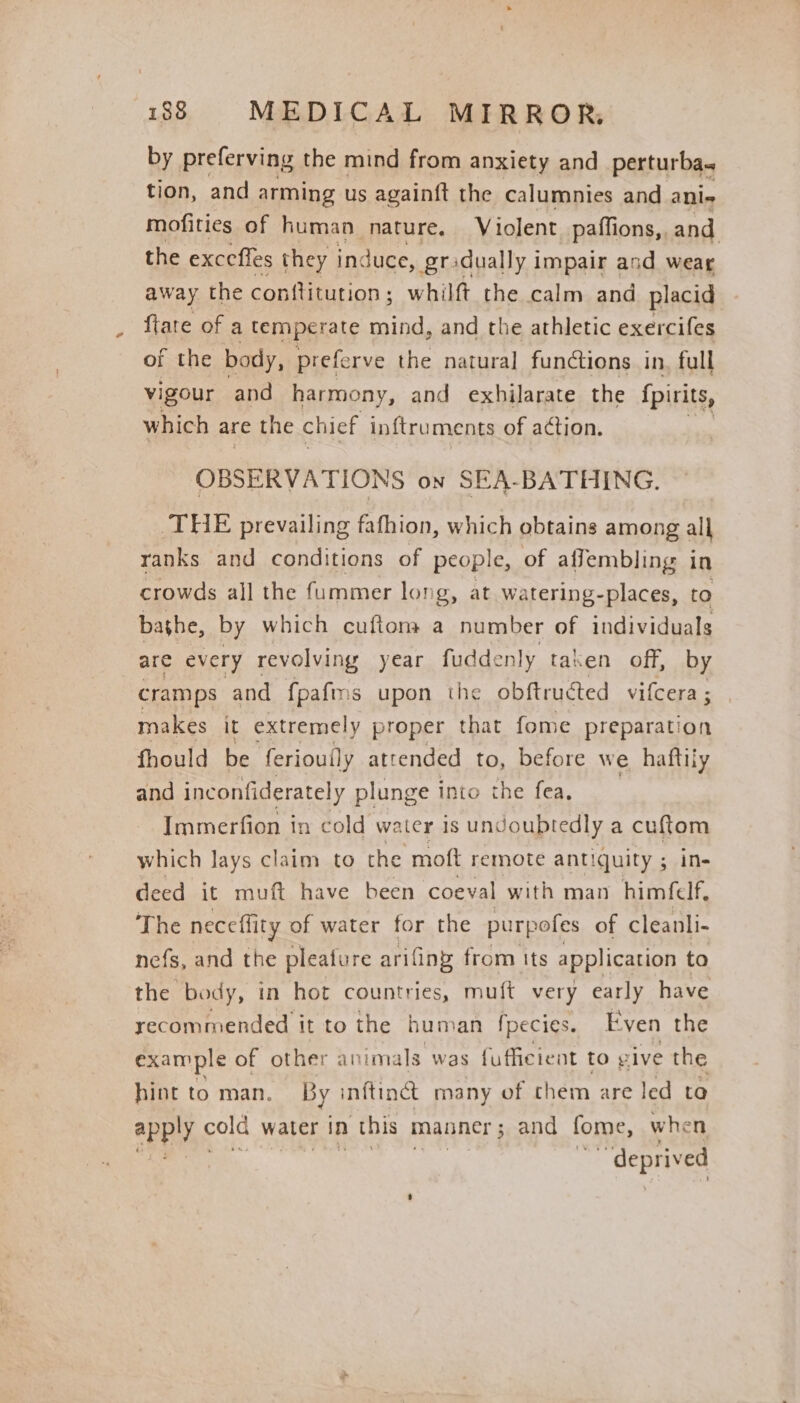 by preferving the mind from anxiety and_perturba. tion, and arming us againft the calumnies and ani- mofities of human nature, Violent paffions, and the exccffes they induce, gradually impair and wear away the conftitution ; whilft the calm and placid {late of a temperate mind, and the athletic exercifes of the body, prefe rve the natural functions in, full vigour and harmony, and exhilarate the {pirits, which are the chief inftruments of action. OBSERVATIONS on SEA-BATHING. THE prevailing fafhion, which obtains among all ranks and conditions of people, of affembling in crowds all the fummer long, at watering-places, to bashe, by which cuftoms a number of individuals are every revolving year fuddenly taken off, by cramps and fpafms upon the obftructed vifcera ; makes it extremely proper that fome preparation fhould be feriouily atrended to, before we haftily and inconfiderately plunge into the fea. Immerfion in cold water is und oubtedly a Hee which lays claim to the moft remote antiquity ; in- deed it muft have been coeval with man himflf The neceflity of water for the purpofes of cleanli- nefs, and the pleature arifing from its application to the body, in hot countries, muft very early have recommended it to the human fpecies. Even the example of other animals was fufficient to vive the hint to man. By inftinct many of chem are led ta ape cold water in this manner 5 and fome, when “deprived