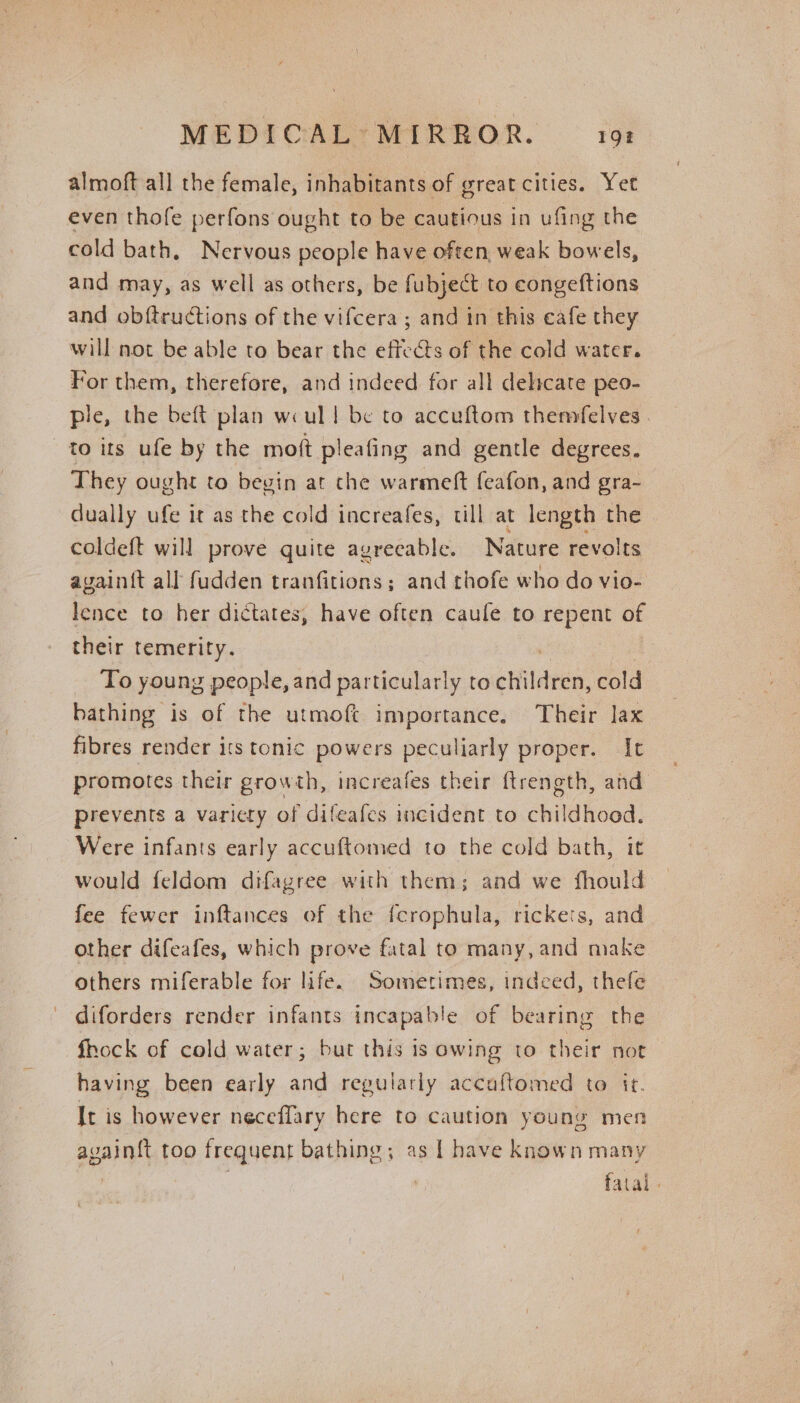 almoft all the female, inhabitants of great cities. Yet even thofe perfons ought to be cautious in ufing the cold bath, Nervous people have often, weak bowels, and may, as well as others, be fubject to congeftions and obftructions of the vifcera ; and in this eafe they will not be able to bear the effects of the cold water. For them, therefore, and indeed for all delicate peo- ple, the beft plan we ull be to accuftom themfelves . to its ufe by the moft pleafing and gentle degrees. They ought to beyin at che warmeft feafon, and gra- dually ufe it as the cold increafes, till at length the coldeft will prove quite agrecable. Nature revolts avain{t all fudden tranfitions; and thofe who do vio- lence to her dictates, have often caufe to repent of their temerity. To young people, and particularly to etiletien, cold bathing is of the utmoft importance. Their lax fibres render its tonic powers peculiarly proper. It promotes their growth, increafes their ftrength, and prevents a variety of difeafes incident to childhood. Were infants early accuftomed to the cold bath, it would feldom difagree with them; and we fhould fee fewer inftances of the fcrophula, rickets, and other difeafes, which prove fatal to many, and make others miferable for life. Sometimes, indeed, thefle diforders render infants incapable of bearing the fhock of cold water; but this is owing to their not having been early and regularly accaftomed to it. It is however neceflary here to caution young men avain{t too frequent bathing; as 1 have known many fatal.