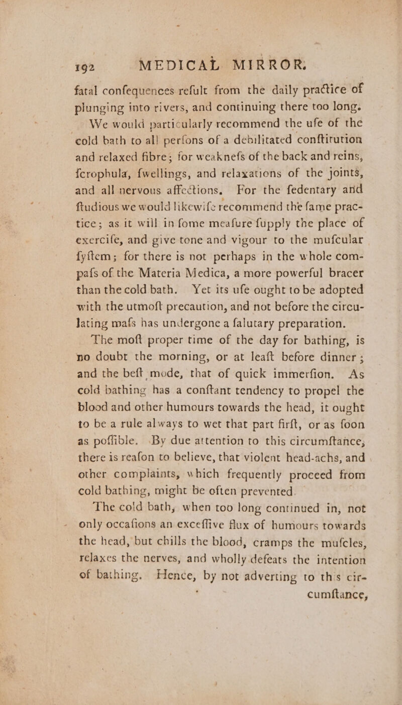 fatal confequences refult from the daily practice of plunging into rivers, and continuing there too long. We would particularly recommend the ufe of the ‘cold bath to all perfons of a dehilitated conftirution and relaxed fibre; for weaknefs of the back and reins, {crophula, fwellings, and relaxations of the joints, and all nervous affections. For the fedentary and ftudious we would likewife recommend the fame prac- tice; as it will in fome meafure fupply the place of exercife, and give tone and vigour to the mufcular fyftem; for there is not perhaps in the whole com- pafs of the Materia Medica, a more powerful bracer than thecold bath. Yet its ufe ought to be adopted with the utmoft precaution, and not before the circu- Jating mafs has undergone a falutary preparation. The moft proper time of the day for bathing, is no doubt the morning, or at leaft before dinner ; and the beft mode, that of quick immerfion. As cold bathing has a conftant tendency to propel the blood and other humours towards the head, it ought to be a rule always to wet that part firft, or as foon as poffible. By due attention to this circumftance; there is reafon to believe, that violent head-achs, and other complaints, which frequently proceed from cold bathing, might be eften prevented. The cold bath, when too long continued in, not only occafions an exceffive flux of humours towards the head, but chills the blood, cramps the mufcles, relaxes the nerves, and wholly defeats the intention of bathing. Hence, by not adverting to th's cir- cumftance,