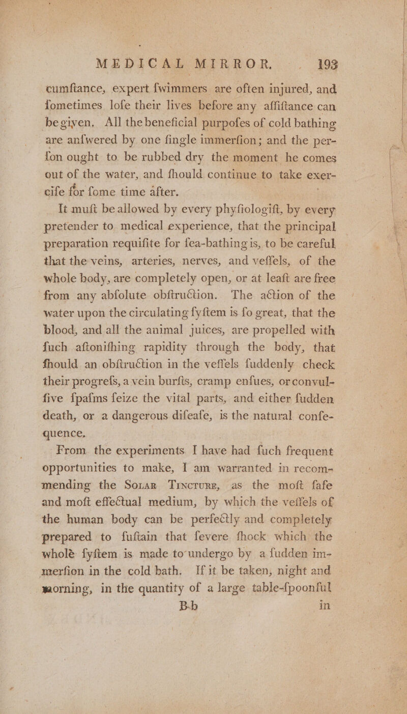 cumftance, expert fwimmers are often injured, and fometimes lofe their lives before any affiftance can begiven, All the beneficial purpofes. of cold bathing are an{wered by one fingle immerfion; and the per- fon ought to be rubbed dry the moment he comes out of the water, and fhould continue to take eXxer- cife for fome time after. . It muft be allowed by every ast ift, ae every pretender to medical experience, that the principal preparation requifite for fea-bathing is, to be careful. that the veins, arteries, nerves, and veffels, of the whole body, are completely open, or at leaft are free from any abfolute obftruction. The action of the water upon the circulating fyftem is fo great, that the blood, and all the animal juices, are propelled with fuch aftonifhing rapidity through the body, that fhould an obftruétion in the veffels fuddenly check their progrefs, a vein burfis, cramp enfues, orconvul- _ five fpafms feize the vital parts, and either fudden death, or a dangerous difeafe, is the natural es quence. From. the experiments I hase had fuch frequent opportunities to make, I am warranted in recom- mending the Sonar Trvcrure, as the moft fafe and moft effectual medium, by which the veilels of the human body can be perfectly and completely prepared to fuftain that fevere fhock which the wholé fyftem is made to undergo by a fudden im- merfion in the cold bath. If it be taken, night and — -maorning, in the quantity of a large table-fpoonful Bb. in