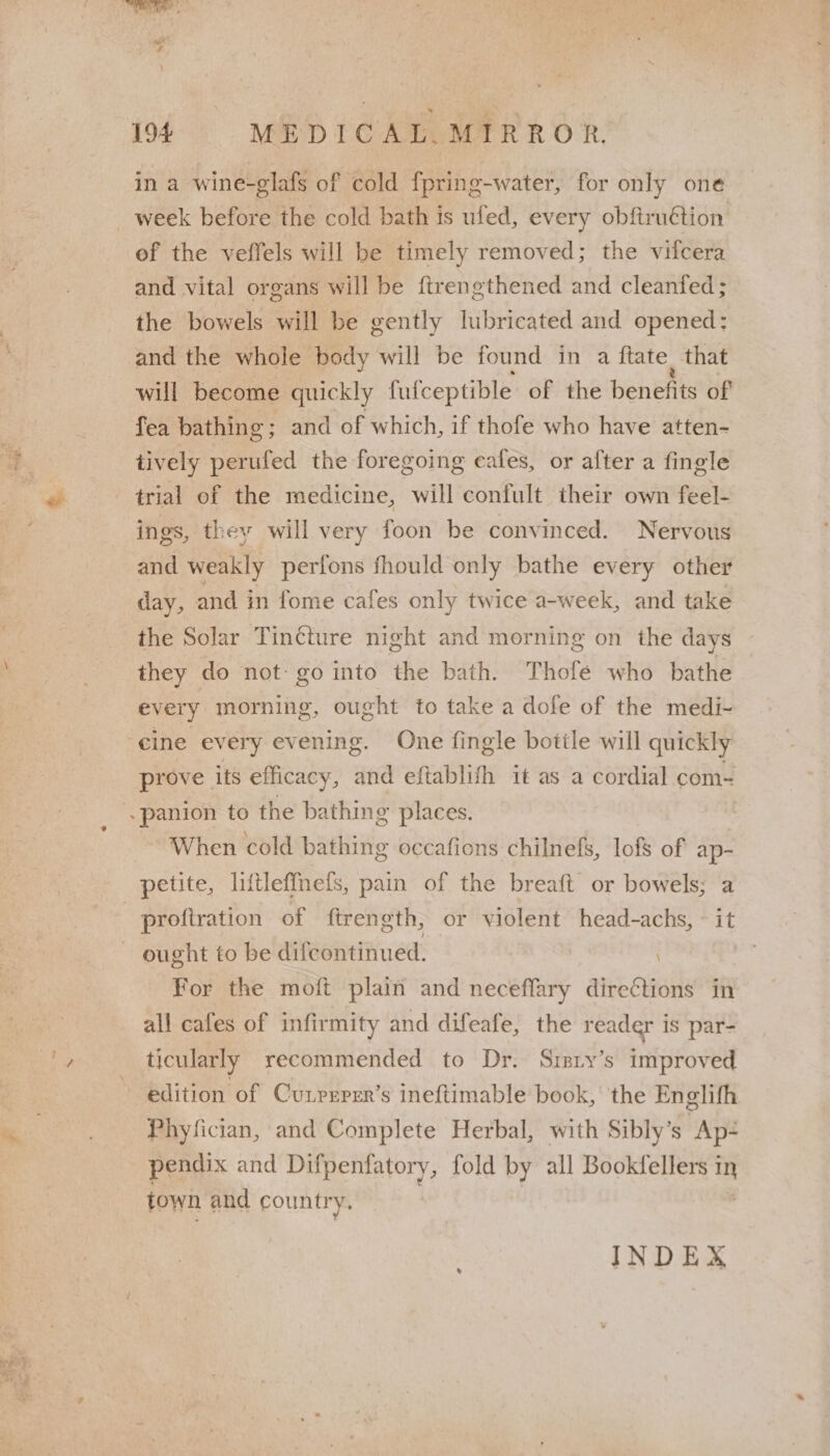 in a wine-glafs of cold fpring-water, for only one _ week before the cold bath is ufed, every obfiruétion of the veffels will be timely removed; the vitcera and vital organs will be ftrengthened and cleanfed; the bowels will be gently lubricated and opened: and the whole body will be found in a ftate. that will become quickly fufceptible of the benefits of fea bathing ; and of which, if thofe who have atten- tively perufed the for egoing eafes, or after a fingle trial of the medicine, will confult their own feel- ings, they will very foon be convinced. Nervous and weakly perfons fhould only bathe every other day, and in fome cafes only twice a-week, and take the Solar Tincture night and morning on the days they do not: go into the bath. Thofé who bathe every morning, ought to take a dofe of the medi- cine every evening. One fingle bottle will quickly prove its efficacy, and eftablifh 1t as a cordial com~ panion to the bathing places. ~ When cold bathing occafions chilnefs, lof of pm petite, liftleffnefs, pain of the breaft or bowels; a profiration of ftrength, or violent head-achs, ~ it — ought to be difeontinued. For the moft plain and neceflary directions in all cafes of infirmity and difeafe, the reader is par- ticularly recommended to Dr. Sizry’s improved edition of Cunprper’s ineftimable book, the Englifh Phyfician, and Complete Herbal, with Sibly’s Ap- pendix and Difpenfatory, fold by all Bookfellers in town and country, INDEX