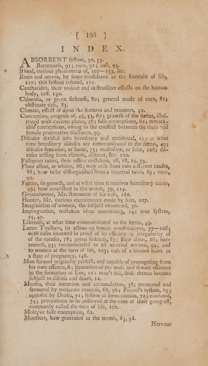 LN Wo | BSORBENT fytftem, 30, 53. | &amp;\ =. Barrennefs, 91; cure, 92; cafe, 93. Blood, curious phenomena of, 107-133, &amp;e. st Brain and nerves, by fome confidered as the fountain of life, 1103 this fyftem refuted, i1r. ai et ! Cantharides, their violent and deftruCtive effects on the human body, 128, 140. ; | RAS Chlorofis, or green ficknefs, 80; general mode of cure, 325 obftinate cafe, 33. | | ce anes Climate, effect of upon the features and manners, 52. Conception, progrefs of, 45, 53, 603; growth of the foetus, illuf, trated with curious plates, 56; falfe conceptions, 62; remark. able conceptions, owing to the confli@ between the male-ond female procreative tinctures, 95. 7 be Difeafes divided into hereditary and accidental, 1% 5 at what time hereditary difeafes are communicated to the fostus, 495 difeafes feminine, or lunar, 75; mafculine, or folar, 1063 dif eafes arifing from climate, aliment, é&amp;c. 120, Fallopian tubes, their office miftaken, 16, 18, 24, 53. Fluor albus, or whites, 86; may arife from two different caufes, 38; how tobe diftinguilhed from a venereal taint, 89; cure, go. | pe Foetus, its growth, and at what time it receives hereditary taints, 493 how nourifhed in the womb, 59, 114. : Groundwater, Mr. ftatement of his cafe, 182. Hunter, Mr. curious experiments made by him, 107, Imagination of women, the fubject examined, so. impregnation, miftaken ideas concerning, 143 true fyftem, 255-40, | ee at what time communicated to the foetus, 49. _ Lunar Tin@ture, its action on female conftitutions, 77—1063 with cafes annexed in proof of its efficacy in irregularity of of the menfes, 78; green fickneis, $3; fluor albus, 86; bar- rennefs, 93; recommended to all married women, 94; and * to women at the turn of life, 103; cafe of a tainted habit in a flate of pregnancy, 148. : a Man formed originally perfect, and capable of propagating from his own effence, 6; feparation of the male and female efiences in the formation of Eve, 113 man’s fall, ibid. thence became fubject to difeafe and death, 12. Bee Menfes, their intention and accumulation, 78; promoted and favoured by moderate exercife, 68, 763; Freind’s tyftem, 69 ; _ oppofed by Drake, 71; fyftem of fermentation, 723; confuted, 743, precautions to be obferved at the time of their going off, — commonly called the turn of life, 102.0 ie Mole,-or falfe conception, 62. i Moniters, how generated in the womb, 63, 98. 8 Nervous