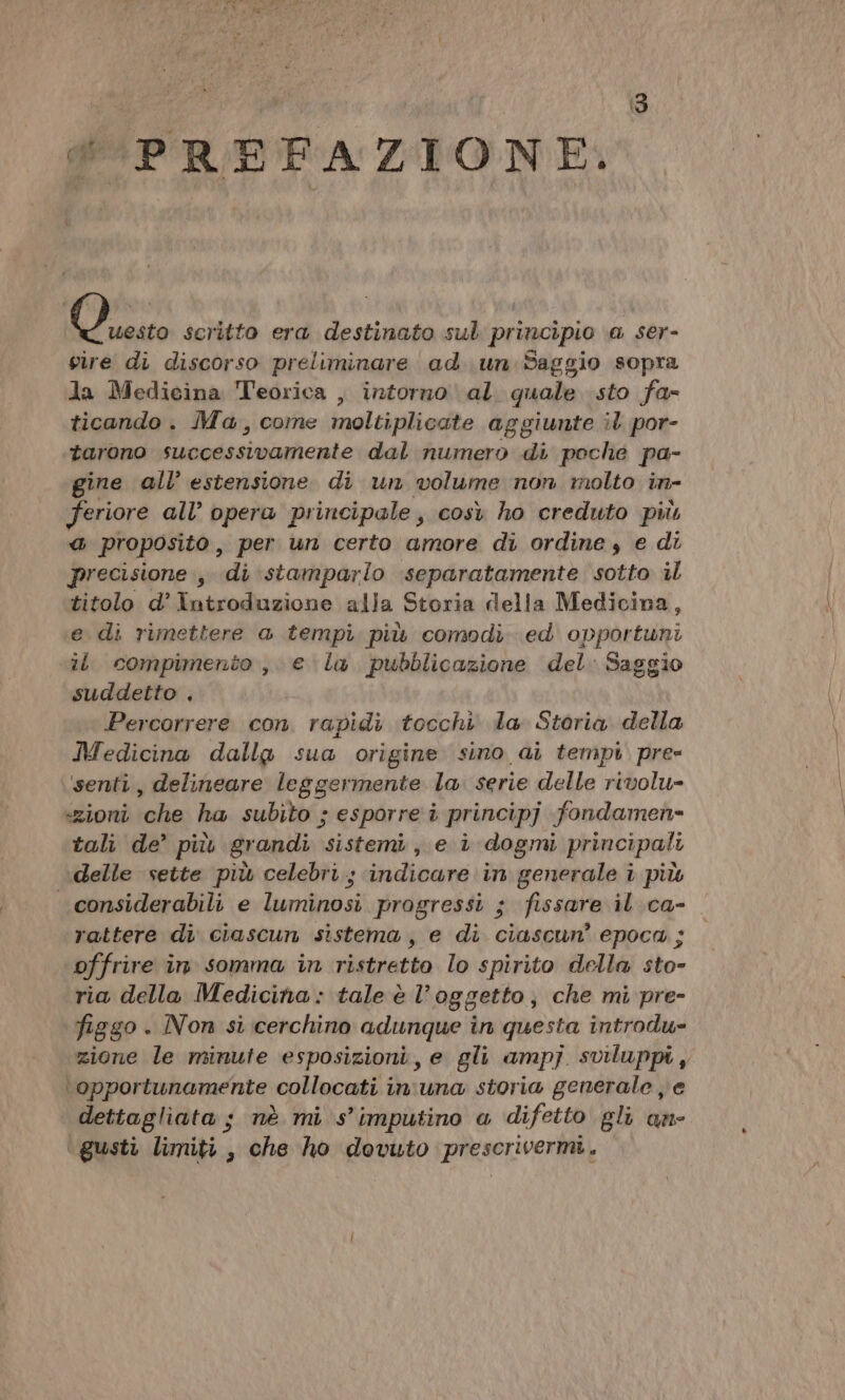 PREFAZIONE. dirà scritto era destinato sul principio \a ser- vire di discorso preliminare ad un Saggio sopra la Medicina Teorica , intorno al. quale sto fa- ticando . Ma, come imoltiplieate aggiunte il por- tarono successivamente dal numero di poche pa- gine all’ estensione di un volume non molto in- feriore all’ opera principale, così ho creduto più a proposito, per un certo amore di ordine, e di precisione , di stamparlo separatamente sotto il titolo d’ Introduzione alla Storia della Medicina, e di rimettere a tempi. più comodi ed opportuni il compimento, e la pubblicazione del: Saggio suddetto . Percorrere con. rapidi tocchi la. Storia. della Medicina dalla sua origine sino ai tempi. pre- senti, delineare leggermente la. serie delle rivolu- «ioni ‘che; ha. subito; 3 esporre è principj fondamen= tali de’ più grandi sistemi, e è dogmi principali delle sette più celebri ; indicare in generale i più considerabili e luminosi progressi ; fissare il ca- rattere di ciascun sistema, e di ciascun’ epoca ; offrire in somma in ristretto lo spirito della sto- ria della Medicina: tale è l’oggetto; che mi pre- figgo . INon si cerchino adunque in questa introdu- zione le minute esposizioni, e gli ampj sviluppi, ‘opportunamente collocati in'una storia generale e dettagliata ; nè mi s’imputino « difetto gli an- ‘gusti limiti, che ho dovuto prescrivermi,