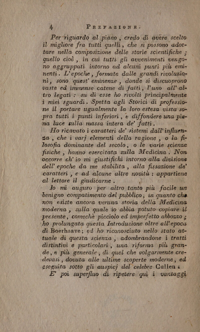 Per-riguardo al piano , credo di avere scelto il migliore fra tutti quelli, che si possono adot- tare nella composizione delle storie scientifiche ; quello cioè , in cui tutti gli avvenimenti vengo» no aggruppati intorno ad alcuni punti più emi- nenti. L’epoche, formate dalle grandi rivoluzio= ni, sono quest eminenze , donde si discuoprono vaste ed immense catene di fatti, l’uno all’ al- tro legati : su di esse ho rivolti principalmente i miei sguardi. Spetta agli Storici di professio- ne il portare ugualmente la loro estesa vista so- pra tutti i punti inferiori, e diffondere una pie- na luce sulla massa ‘intera de’ fatti. Ho ricavato i caratteri de’ sistemi dall’ influen» =, che i varj elementi della ragione , o Îa fie losofia dominante del secolo, o le varie scienze fisiche , hanno esercitata sulla Medicina . Non occorre ch’ io mi giustifichi intorno alla divisione dell’ epoche da me stabilita, alla fissazione de’ caratteri , e ad alcune altre novità : CIPE al lettore i giudicarne . Jo mi auguro . per altro tanto più facile un benigno compatimento del pubblico; in quanto che. non esiste ancora veruna storia della Medicina moderna , sulla quale i0 abbia potuto copiare» il presente, comechè picciolo ed imperfetto abbozzo ; ho prolungata questa Introduzione oltre all’ epocu di Boerhaave; ed ho riconosciuto nello stato at- tuale di questa scienza ,, adombrandone i tratti distintivi e particolari, “una riforma più gran- de, e più generale; di quel che volgarmente cre- devasi.; dovuta alle ultime scoperte moderne, ed eseguita sotto gli auspicj del celebre Gallen è E° po superfluo di ripetere. qui i vantaggi