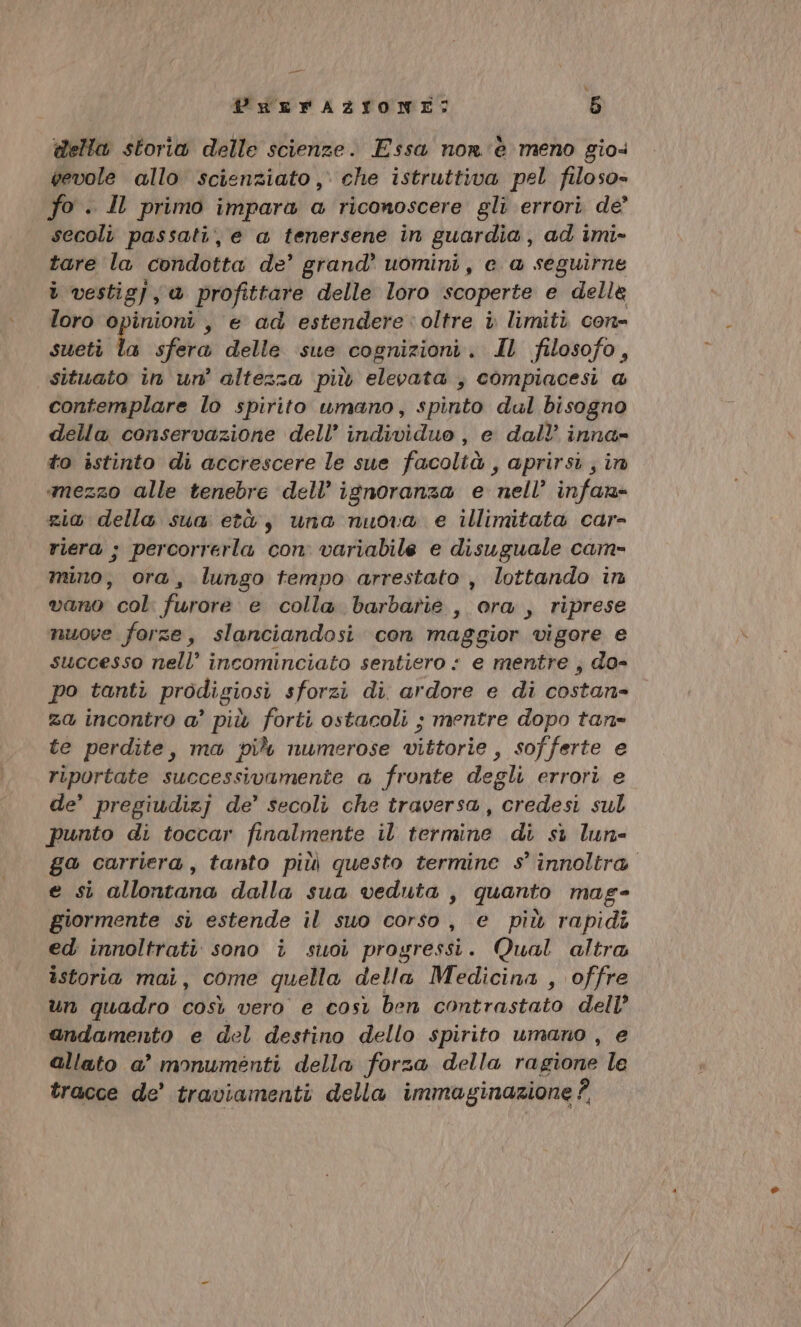 % PREFAZIONE: 5 della storia delle scienze. Essa nor è meno gio. gevole allo scienziato ,) che istruttiva pel filoso» fo . Il primo impara a riconoscere gli errori de’ secoli passati, e a tenersene in guardia, ad imi- tare la condotta de’ grand’ uomini, e a seguirne ì vestig) , a profittare delle loro scoperte e della loro opinioni, e ad estendere: oltre i limiti con- sueti ta sfera delle sue cognizioni. Il filosofo, situato in un’ altezza più elevata , compiacesi @ contemplare lo spirito umano, spinto dul bisogno della conservazione dell’ individuo, e dall’ inna- to istinto di accrescere le sue facoltà , aprirsi; in mezzo alle tenebre dell’ ignoranza e. nell’ infan- zia della sua età, una nuova e illimitata car- riera ; percorrerla con. variabile e disuguale cam mino, ora, lungo tempo arrestato , lottando in vano col. furore e colla barbarie , ora, riprese nuove forze, slanciandosi. con maggior vigore e successo nell’ incominciato sentiero : e mentre , do- po tanti prodigiosi sforzi di. ardore e di costan- za incontro a’ più forti ostacoli ; mentre dopo tan= te perdite, ma più numerose vittorie , sofferte e riportate successivamente a fronte degli errori e de’ pregiudizj de’ secoli che traversa, credesi sul punto di toccar finalmente il termine di si lun ga carriera, tanto più questo termine s° innoltra e si allontana dalla sua veduta , quanto mag- giormente si estende il suo corso, e più rapidi ed innoltrati sono i suoi progressi. Qual altra istoria mai, come quella della Medicina , offre un quadro così vero e così ben contrastato dell’ andamento e del destino dello spirito umano , e allato a’ monumenti della forza della ragione le tracce de’ traviamenti della immaginazione ?