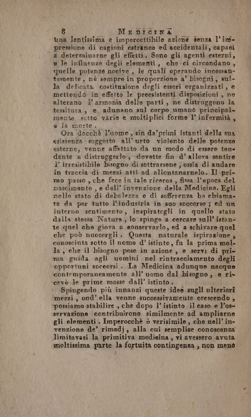 ‘tina lentissima e impercettibile azione senza l’ini- pressione di cagioni estranee ed accidentali, capaci a determinarne gli effetti. Sono gli agenti esterni, 6 le influenze degli elementi, che ci circondano, quelle potenze nocive , le quali operando incessan- temente, nè ssmpre in proporzione a’ bisogni, sul- la delicata costituzione degli esseri organizzati, e mettendo in effetto le preesistenti disposizioni, ne alterano l’armonia delle parti, ne distruggono la tessitura, e adunano sul corpo umano principal= mente sctto varie e moltiplici forme l’ infermità, e la morte. Ora dacchè l’uomo, sin da’primi istanti della sua esistenza soggetto all’urto violento delle potenze esterne, venne affettato da un modo di essere tene dente a distruggerlo, dovette fin d’ allora sentire i’ irresistibile bisogno di sottrarsene , ossia di andare. in traccia di mezzi atti ad aliontanarnelo. Il pri- mo passo ,che fece in tale ricerca , fissa l'epoca del mascimento , e Cell’ invenzione della Medicina. Egli nello stato di debolezza e di sofferenza ha chiama» ta da per tutto l’industria in suo soccorso ; ed un interno sentimento, inspiratogli in quello stato dalla stessa Natura, lo spinge a cercare sull’ istan- te quel che giova a eonservario, ed a schivare quel che può nuocergli. Questa maturale ispirazione; conoscinta sotto il nome d'’ istinto, fu la prima mol- la, che il bisogno pose in azione, e servi di pri- ma guida agli uomini nel rintracciamento degli. ‘opportuni soceersi . La Medicina adunque nacque. contemporanenmente all’ uomo dal bisogno, e ri» cevè je prime mosse dall’ istinto. Spingendo più innanzi queste ideo sugli ulteriori mezzi, ond’ ella venne successivamente crescendo , ‘possiamo stabilire , che dopo l’ istinto il caso. e l’os- servazione contribuirono similmente ad ampliarne gli elementi . Imperocchè è verisimile , che nell’ in- venzione de’ rimedj, alla cui semplice conoscenza limitavasi la primitiva medieina , vi avessero avuta moltissima parte la fortuita contingenza , non menò