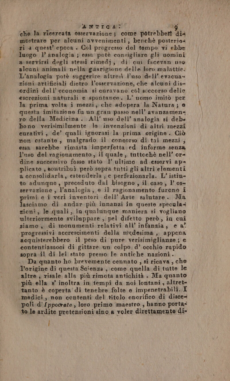 che Ja ricercata osservazione; come potrebbest dia mostrare per alcuni avvenimenti, benchè posterio4 ri a quest’ epoca . Col progresso del tempo vi ebbe luogo l’ analogia ; essa potè consigliare gli uomini a servirsi degli stessi rimedj, di cui facevan uso alcuni animali nella gasrigione delle loro malattie. | L’analogia potè suggerire altresì l’uso dell’ evacua= zioni artificiali dietro l’osservazione, che alcuni dis- ordini dell economia si curavano col soccorso delle escrezioni naturali e spontanee. L’ uomo imitò per la prima volta i mezzi, che adopera la Natura ; e questa imitazione fu un gran passo nell’ avanzamens ro della Medicina. All’ uso dell’ analogia si deb» bono verisimilmente le invenzioni di altri mezzi curativi, de’ quali ignorasi la prima origine. Ciò non ostante, malgrado il coneorso di tai mezzi ; essa sarebbe rimasta imperfetta. ed informe senza {nso del ragionamento , il quale, tuttochè nell’ or= dine successivo fosse stato 1’ ultimo ad esservi ap« plicato , sontribuì però sopra tutti gli altri elementi a consolidarla, estenderla ;, e perfezionarla. L’ istin- to adunque, preceduto dal bisogno, il caso, l’ os- servazione , l'analogia, e il ragionamento furono i. primi e i veri inventori dell’ Arte salutare. Ma lasciamo di andar più innanzi in queste specula« zioni, le quali, in qualunque maniera si vogliano ulteriormente sviluppare , pel difetto però, in cui siamo, di monumenti relativi all’ infanzia, e a? progressivi accrescimenti della medesima , appena acquisterebbero il peso di pure verisimiglianze; e contentiamoci di gittare un colpo. d’ occhio rapido sopra.il di lei stato presso le antiche nazioni. Da quanto ho brevemente cennato , si ricava , che V’origine di questa Scienza , come quella di tutte le altre, risale alla più rimota antichità . Ma quanto più ella s° inoltra in tempi da noi lontani, altret- tanto è coperta di tenebre folte e impenetrabili. I ‘medici; non contenti del titolo onorifico di disce= poli d’'[ppoorate, loro primo maestro , hanno porta- to le ardite pretensioni sino a voler direttamente di- i