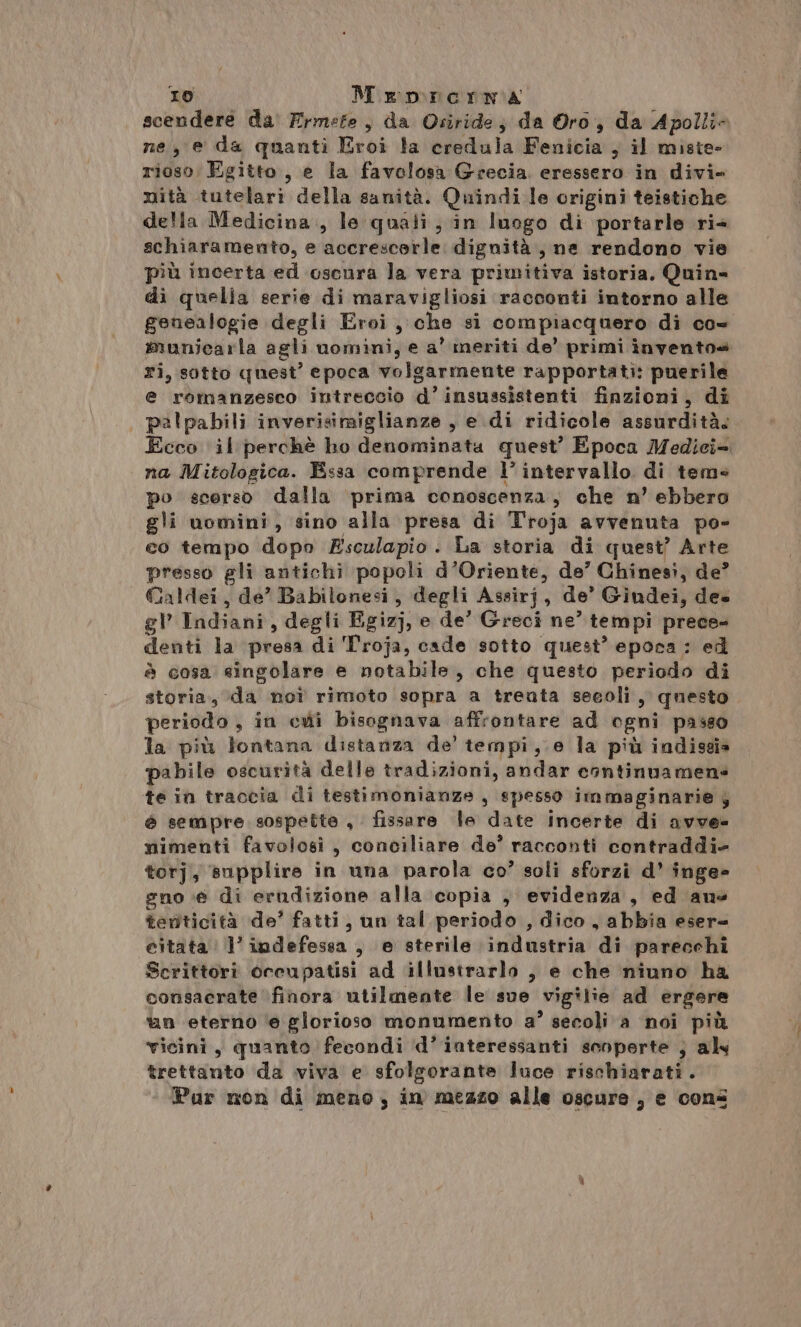 scendere da Ermete , da Osiride; da Oro, da Apolli- ne, e da quanti Eroi la eredula Fenicia , il miste» rioso Egitto, e la favolosa Grecia. eressero in divi- mità tutelari della sanità. Quindi le origini teistiche delta Medicina., le quali, in luogo di portarle ri4 schiaramento, e accrescerle dignità, ne rendono vie più incerta ed oscura la vera primitiva istoria, Quin= di quella serie di maravigliosi racconti intorno alle genealogie degli Eroi, che si compiacquero di co- municarla agli uomini, e a’ meriti de’ primi inventos ri, sotto quest’ epoca volgarmente rapportati: puerile e romanzesco intreccio d’insussistenti finzioni, di pealpabili inverisimiglianze , e di ridicole assurdità. Ecco il perchè ho denominata quest’ Epoca Medici= na Mitologica. Essa comprende l’ intervallo di tem» po scerso dalla prima conoscenza, che n’ ebbero gli uomini, sino alla presa di Troja avvenuta po- co tempo dopo Esculapio . La storia di quest’ Arte presso gli antichi popoli d’Oriente, de’ Chinesi, de? Galdei, de’ Babilonesi, degli Assirj, de’ Gindei, dee gl Indiani, degli Egizj, e de’ Greci ne’ tempi prece» denti la presa di Troja, cade sotto quest’ epoca : ed è cosa «ingolare e notabile, che questo periodo di storia, “da noî rimoto sopra a trenta secoli, questo periodo , in cui bisognava affrontare ad ogni passo la più lontana distanza de’ tempi,.e la più indissia pabile oscurità delle tradizioni, andar cantinvamen: te in traccia di testimonianze , spesso immaginarie y è sempre sospette , fissare le date incerte di avve- mimenti favolosi, conciliare de’ racconti contraddi- torj, supplire in una parola co’ soli sforzi d’ inge- gno.e di erudizione alla copia , evidenza, ed ane teriticità de’ fatti, un tal periodo , dico, abbia eser= citata l’indefessa , e sterile industria di parecchi Scrittori oceupatisi ad illustrarlo , e che niuno ha consacrate finora utilmente le sue vigilie ad ergere &amp;n eterno ‘e glorioso monumento a° secoli a noi più vicini, quanto fecondi ‘d’ interessanti sonperte } aly trettanto da viva e sfolgorante luce rischiarati. Par non di meno, in mezzo alle oscure, e cons