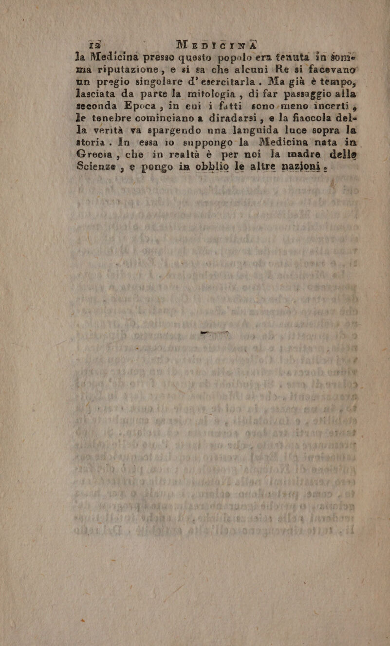 ta MeDnterma la Medicina presso questo popalo era tenuta in some mia riputazione, e si sa che alcuni Re si facevano un pregio singolare d’esercitaria. Ma già è tempo; lasciata da parte la mitologia, di far passaggio alla seconda Epoca, in eni i fatti sono.meno incerti; le tenebre cominciano a diradarsi, e la fiaccola del= la verità va spargendo nna languida luce sopra la storia . In ‘essa 10 suppongo la Medicina nata in Grecia, che in realtà è per noi la madre della Scienze , e pongo in obblio le altre nazioni.