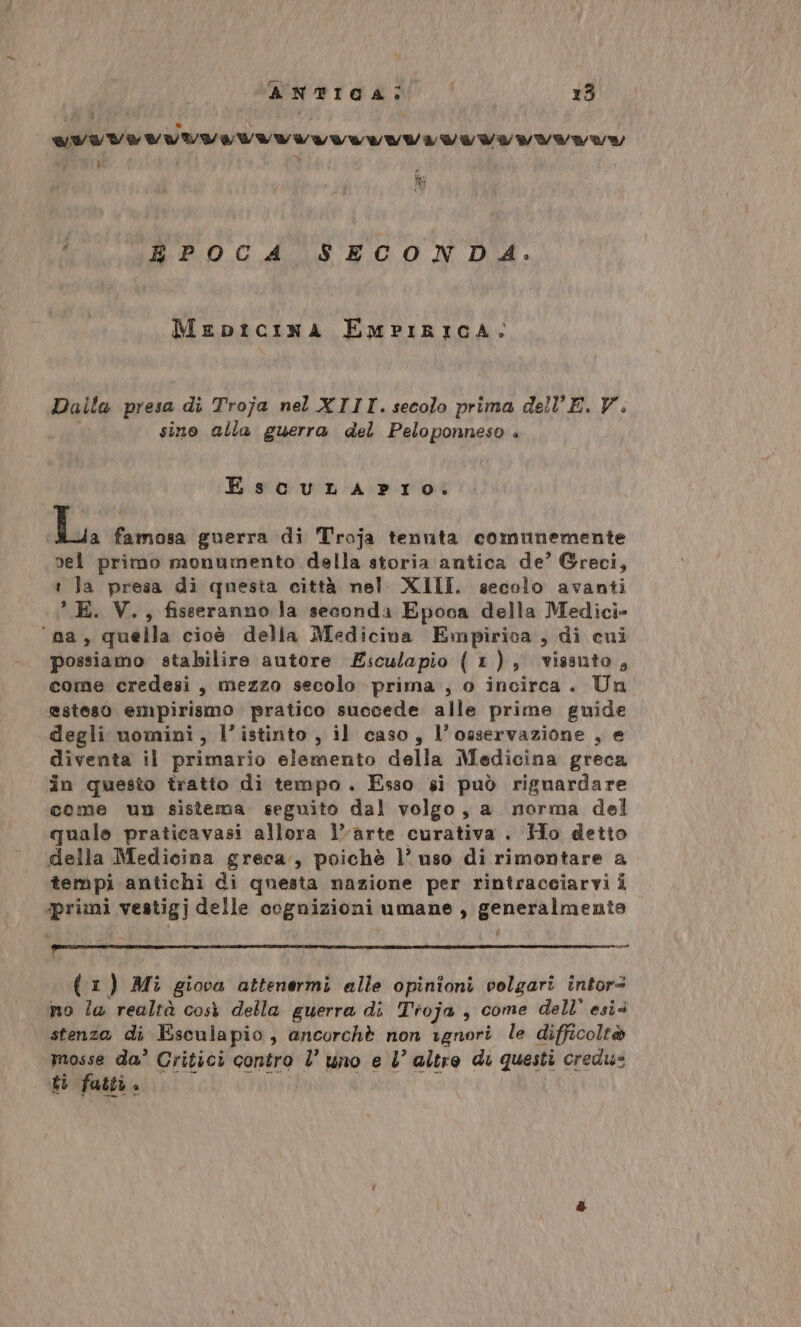 UNUVIVIVUITIVIVI VV VIVV VV VVVVAY | d R EPOCA SECONDA. Mepicina EmpiricAa: Dalla presa i di Troja nel XIII.secolo prima dell E. V.. sino alla guerra del Peloponneso . Escura prio: Lu famosa guerra di Troja tenuta comunemente sel primo monumento della storia antica de’ Greci, 1 Ja presa di questa città nel XIII. secolo avanti ° E. V., fisseranno la seconda Epoca della Medici» ‘na, quella cioè delia Medicina Empirica, di cui possiamo stabilire autore Esculapio (1), vissuto, come credesi, mezzo secolo prima , o incirca. Un esteso empirismo pratico succede alle prime guide degli nomini, l’istinto, il caso, l’osservazione , e diventa il primario elemento della Medicina greca în questo tratto di tempo. Esso si può riguardare come un sistema. seguito dal volgo, a norma del quale praticavasi allora l’arte curativa . Ho detto della Medicina greca., poichè l’ uso di rimontare a tempi antichi di questa nazione per rintraceiarvi i ‘primi vestigj delle cognizioni umane , generalmente QST SIRO ETRE TIA OTO N © &lt;P, © ALe La Ufo RT ANET SI OALAZEO Proget e Ù co (1) Mi giova attenermi alle opinioni velgari intor= no la realtà così della guerra di Tioja , come dell esi stenza di Esculapio, ancorchè non ignori le difficolt® mosse da’ Critici contro l’ uno e l’ altre di questi credus ti fattù » |