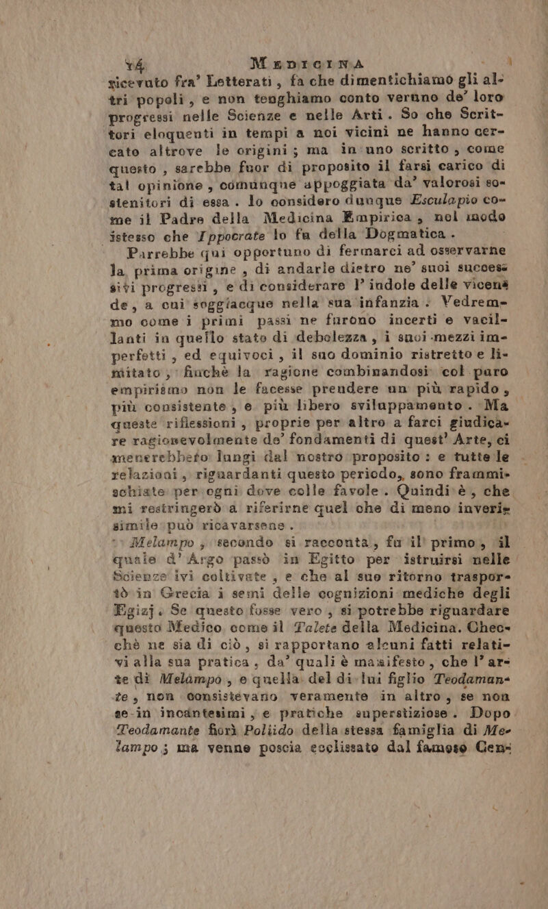. SE MeDnIicrma ra ricevuto fra’ Letterati, fa che dimentichiamo gli al. tri popoli, e non tenghiamo conto veruno de’ loro progressi nelle Scienze e nelle Arti. So che Scrit- tori eloquenti in tempi a noi vicini ne hanno cer- cato altrove le origini; ma in'uno scritto , come questo , sarebbe fuor di proposito il farsi carico di tal opinione, comunque appoggiata da’ valorosi so0- stenitori di essa . lo considero dunqus Esculapio co- me il Padre della Medicina Empirica, mol modo istesso che Tppocrate lo fa della Dogmatica. ‘ Parrebbe qui opportuno di fermarci ad osservarne la prima origine , di andarle dietro ne’ suoì success sivi progresti, e di considerare 1’ indole delle vicenà de, a cui soggiacque nella sua infanzia . Vedrem» mo come i primi passi ne furono incerti e vacil- lanti in queflo stato di debolezza, i suvi mezzi im- perfetti, ed equivoci, il suo dominio ristretto e li- nitato , finche la ragione combinandosi: col paro empiritmo non le facesse prendere un più rapido, più consistente , e. più libero sviluppamento . Ma queste riflessioni, proprie per altro a farci giudica» re ragionevolmente de’ fondamenti di quest’ Arte, ci menerebbeto: lungi dal nostro proposito : e tutte le. relazioni, riguardanti questo periodo, sono frammi» schiate per ogni dove colle favole. Quindi\è, che mi restringerò a riferirne quel che di meno inveri» simile può ricavarsans. Melampo , ‘secondo si racconta, fu il’ primo, il quale d’ Argo passò in Egitto per istruirsi nelle Scienze ivi coltivate , e che al suo ritorno traspore îò in Grecia i semi delle cognizioni mediche degli Egizj. Se questo fosse vero, si potrebbe riguardare questo Medico come il Talete della Medicina. Chec» chè ne sia di ciò, si rapportano alcuni fatti relati- vi alla sua pratica, da’ quali è maxrifesto, che l’ ar- te di Melampo, e quella del di-lui figlio Teodaman- fe, non Gonsisievano veramente in altro, se non se-in incantesimi, e pratiche superstiziose. Dopo. Teodamante fiorì Poliido della stessa famiglia di Me- lampo; ma venne poscia ecclissato dal famoso Cen-