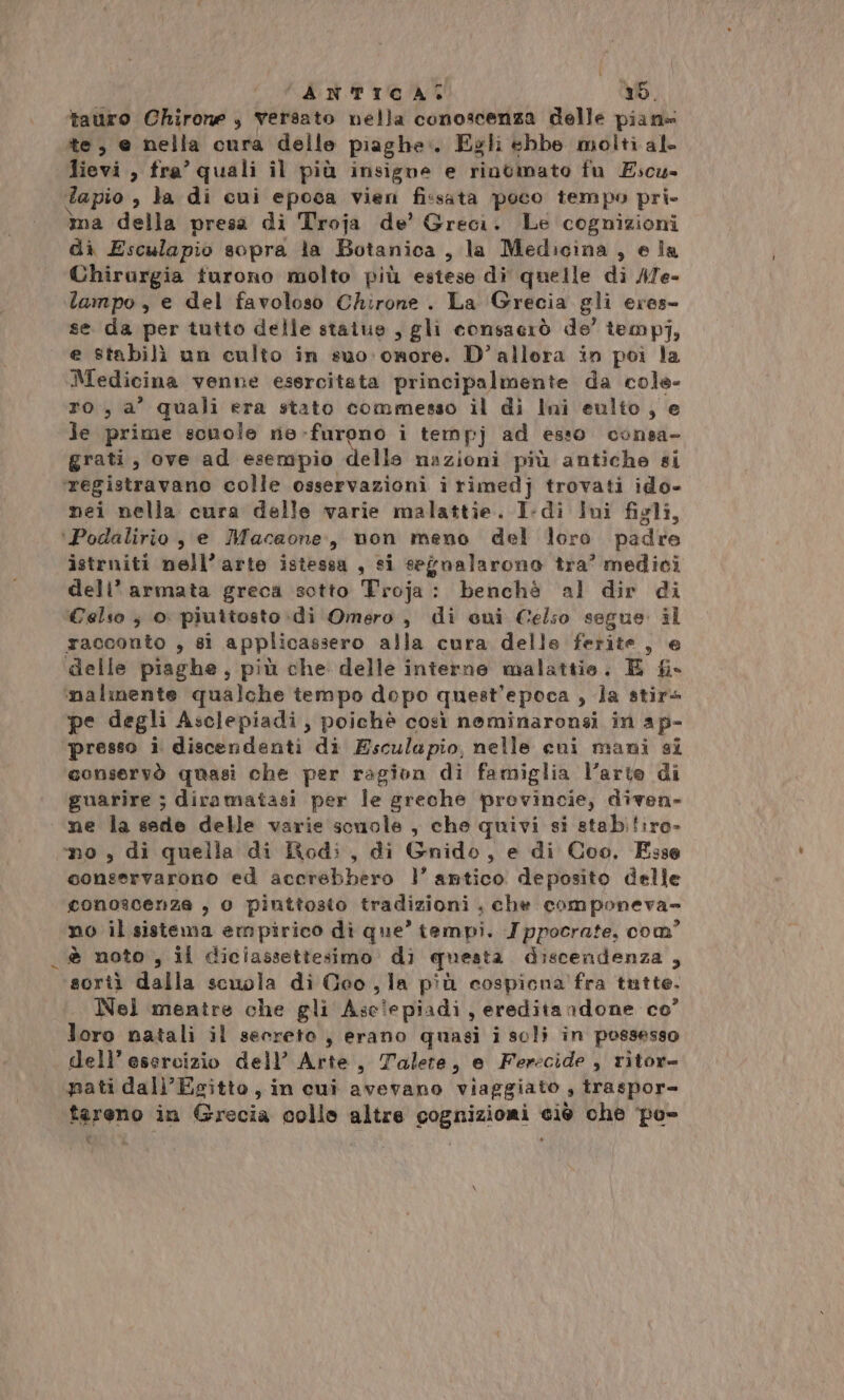 tauro Chirone , versato nella conoscenza delle piane te, e nella cura delle piaghe. Egli ebbe molti al- lievi, fra’ quali il più insigne e rintmato fu Escu- tapio , la di cui epoca vien fissata poco tempo pri- ma della presa di Troja de’ Greci. Le cognizioni dì Esculapio sopra la Botanica, la Medicina , ela Chirurgia turono molto più estese di quelle di ATe- lampo, e del favoloso Chirone . La Grecia gli eres- se da per tutto delle statue , gli consacrò de’ temp], e stabilì un culto in suo: ormore. D’allera in poi la Medicina venne esercitata principalmente da cole- ro, a’ quali era stato commesso il di Ini eulto , e le prime scuole rie-furono i tempj ad esso consa- grati, ove ad esempio delle nazioni più antiche si ‘registravano colle osservazioni i rimedj trovati ido- nei nella cura delle varie malattie. I-di Ini figli, ‘Podalirio , e Macaone,, non meno del loro padre istruiti nell’arte istessa , si segnalarono tra’ medici dell’armata greca sotto Troja: benchè al dir di Celso ; o piuttosto di Omero, di cui Celso segue. il racconto , si applicassero alla cura delle ferite, e delle piaghe, più che delle interne malattie. E f&amp;i- ‘nalinente qualche tempo dopo quest'epoca , la stir4 pe degli Asclepiadi, poichè così neminaronsi in ap- ‘presso i discendenti di Esculapio, nelle cuni mani si ‘conservò quasi che per ragion di famiglia l’arte di guarire ; diramatasi per le greche provincie, diven» ne la sede delle varie scuole , che quivi si stabiliro- mo , di quella di Rodi, di Gnido, e di Coo. Esse conservarono ed accrebbero 1’ antico deposito delle conoscenze , 0 pinttosto tradizioni , che componeva no il sistema empirico di que’ tempi. Ippocrate, com? è noto , il diciassettesimo di questa discendenza , sorti dalla scuola di Geo, la più cospicna fra tutte. Nel mentre che gli Asclepiadi, ereditandone co’ loro natali il secreto , erano quasi i soli in possesso dell’ esercizio dell’ Arte, Talere, e Ferecide , ritor= pati dall'Egitto, in cui avevano viaggiato , traspor- tareno in Grecia colle altre cognizioni ciò che po %