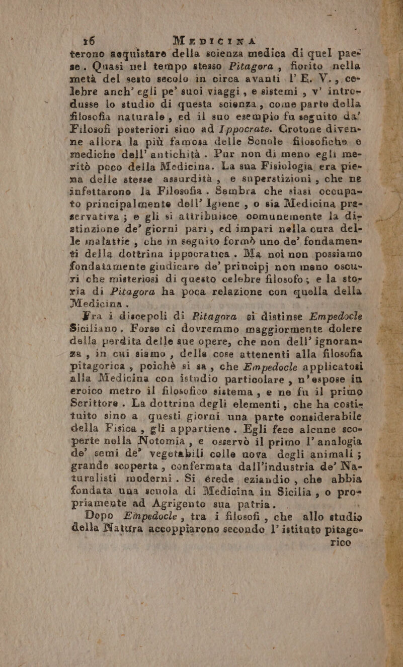 “= terono aequistare della scienza medica di quel pae= se. Quasi nel tempo stesso Pitagora , fiorito .nella metà del sesto secolo in circa avanti lE. V.,. ce- lebre anch’ egli pe’ suoi viaggi, e sistemi, v' intro» dusse lo studio di questa scienza, come parte della filosofia naturale, ed il suo esempio fu seguito da’ Filosofi posteriori sino ad Ippocrate. Crotone diven» ne allora la più famosa delle Scnole filosofiche e mediche dell’antichità. Pur non di meno egli me-. ritò poco della Medicina. La sua Fisiologia: era pie» ma delle stesse assurdità, e superstizioni, che ne infettarono la Filosofia. Sembra che siasi occupa» to principalmente dell’ Igiene , o sia Medicina pre- servativa ; ® gli si atiribuisce comunemente la di- le malattie, che in seguito formò uno de’ fondamen» ti della dottrina ippocratica. Ma noi non possiamo fondaiamente gindicare de’ principj non meno oscu- xi che misteriosi di questo celebre filosofo; e la sto» via di Pitagora ha poca relazione con quella della. Medicina . A Fra i discepoli di Pitagora gi distinse Empedocle Siciliano, Forse cì dovremmo maggiormente dolere della perdita delle sue opere, che non dell’ ignoran= za, in cui siamo , delle cose attenenti alla filosofia pitagorica , poichè si sa, che Empedocle applicatosi alia Medicina con istudio particolare, n’espose in eroico metro il filosofico sistema, e ne fu il primo Serittore . La dottrina degli elementi, che ha costi- tuito sino a questi giorni una parte considerabile della Fisica, gli appartiene. Egli fece alcune sco» perte nella Notomia, e osservò il primo l’ analogia de’ semi de’ vegetabili colle nova degli animali; grande scoperta, confermata dall’industria de’ Na- turalisti moderni. Si, érede. eziandio , che abbia fondata una scuola di Medicina in Sicilia, o pro= priamente ad Agrigento sua patria. . Ù Dopo Empedocle , tra i filosofi, che allo studio della Natura accoppiarono secondo l’ istituto pitago- rico