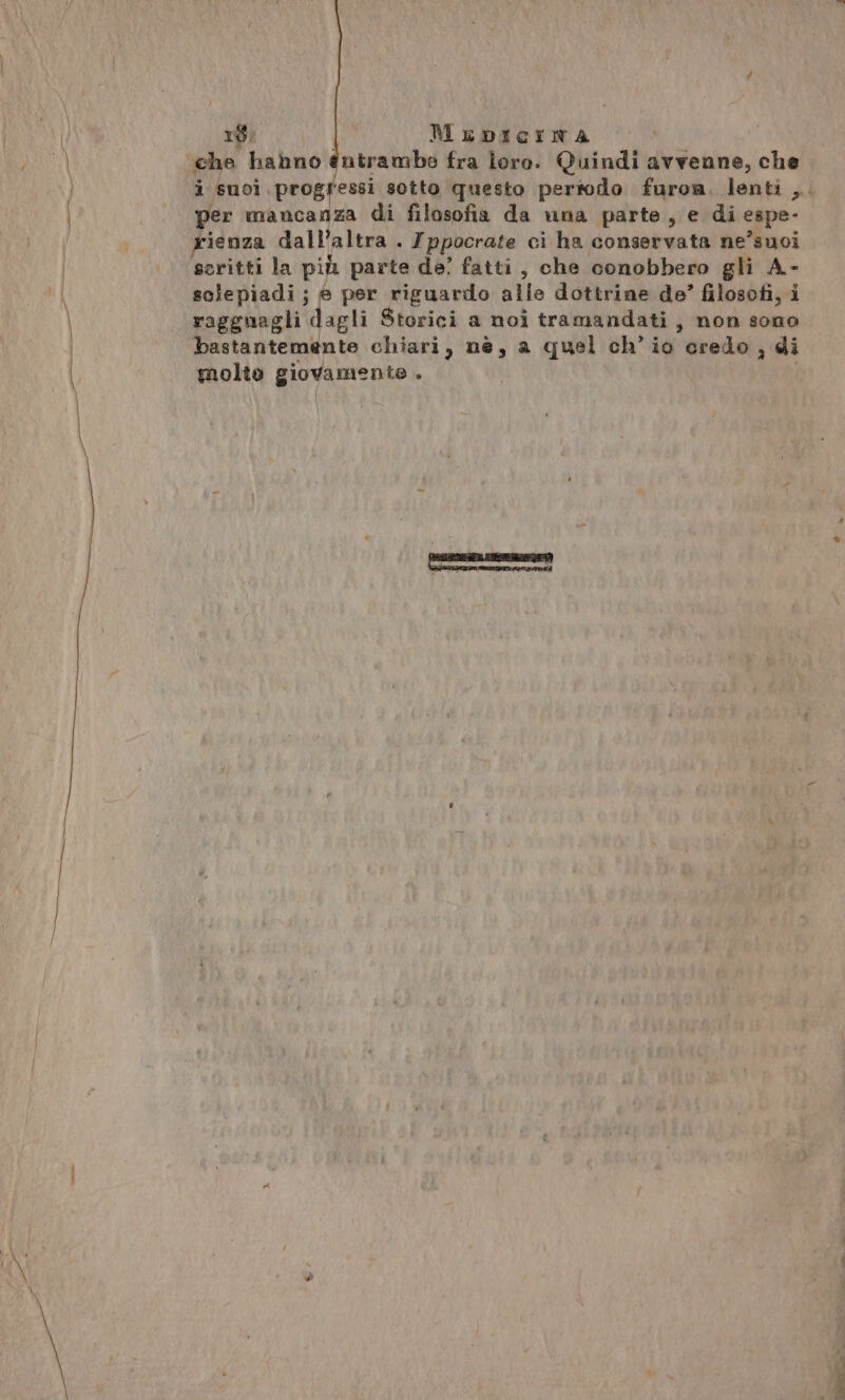 ‘che habno entrambe fra loro. Quindi avvenne, che i Suoi progressi sotto questo pertodo furoa. lenti ,.. per mancanza di filosofia da una parte, e di espe- rienza dall’altra . Ippocrate ci ha conservata ne’suoi scritti la più parte de? fatti, che conobbero gli A- solepiadi; è per riguardo alle dottrine de’ filosofi, i ragguagli dagli Storici a noi tramandati; non sono bastantemente chiari, nè, a quel ch’io credo , di molto giovamente .