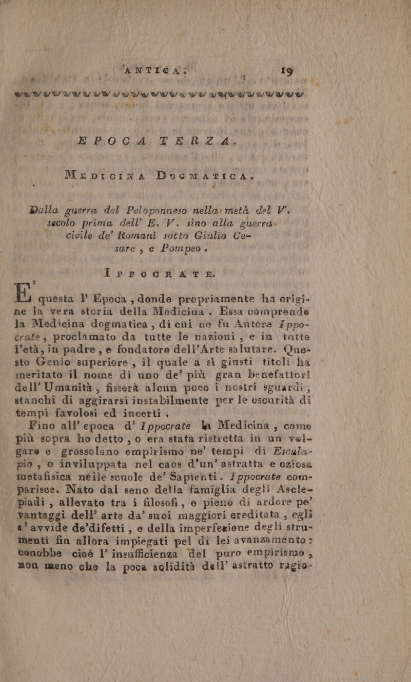 al VANTO N: 190 ; # \ Ri da TR), ; n ti 1% 4 CVA ATA ATA REA RANA AA ARA RANA NA AA A A Ei PATTO SIT ROTTI VIVO MI EPOCA TERZA. MerDpIGINA Docmatica. Dalla guerra del Peloponneso nella» metà del V. secolo prima dell’ E, V. sino alla guerra» civile de’ Romani sotto Giulio Ce- sare , e Pompeo. IrpodnkA TE 3 E questa l Epoca , donde propriamente ha origi- ne la vera storia della Medicina . Essa comprende la Medicina dogmatica, di cui ne fu Anutora Zppo- crate, proclamato da tutte le nazioni, e in tatte l’età, in padre, e fondatore dell’Arte salutare. Que- sto Genio superiore , il quale a sì giusti titoli ha meritato il nome di uno de’ più gran benefattori dell’ Umanità, fisserà alcun poco i nostri sguardi, stanchi di aggirarsi instabilmente per le oscurità di tempi favolosi ed incerti . Fino all’ epoca d’ Ippocrate la Medicina, come più sopra ho detto , o era stata ristretta in un vel. gare e grossolano empirismo ne’ tempi di Escala- pio , 0 inviluppata nel caos d’un’ astratta e oziosa metafisica néile scuole de’ Sapienti. Ippocrate com- parisce. Nato dal seno della famiglia degli Asele- piadi , allevato tra i filosofi, e pieno di ardore pe’ vantaggi dell’ arte da’ suoi maggiori ereditata , egli 3’ avvide de’difetti, e della imperfezione degli pria menti fin allora impiegati pel di lei avanzamento : conobbe cioè l’ insufficienza ‘del puro empirismo , mon meno che la poca solidità dell’ astratto ragio-