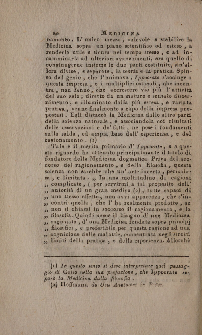 namento. L’ unico mezzo, valevole a stabilire la Medicina sopra un piano scientifico ed esteso , a renderla utile e sicura nel tempo stesso , e ad in- camminarla ad ulteriori avanzamenti, era quello di congiungerne insieme le due parti costituite, sin’al- lcra divise, e separate, la teoria e la pratica. Spin- to dal genio , che l’animava , /ppocrate s’ accinge a questa impresa , © i multiplici ostacoli, che incon- tra, non fanno, che accrescere vie più l’attività del suo zelo ; diretto da un maturo e sensato discer- mimento , e illuminato dalla più estesa, e variata pratiea, venne finalmente a capo della impresa pro- postasi. Egli distacoò la Medicina dalle altre parti della scienza naturale, e associandola coi risultati delle osservazioni e de’ fatti, ne pose i fondamenti sulla salda, ed ampia base dell’ esperienza , e del ragionamento. {t) Tale è il merito primario d’ Ippocrate, e a que- sto riguardo ha ottennto principalmente il titolo di fondatore della Medicina dogmatica. Priva. del s00- cerso del ragionamento, e della filosofia , questa scienza non sarebbe che un’ arte incerta , pericolo- sa:,.e limitata. ,, In una moltitudine di cagioni complicate, ( per servirmi a tal proposito dell’ autorità di un gran medico (2), tutte capaci di uno stesso effetto, non avvi appareriza, che s’in- contri. quella , che 1’ ha realmente prodotto , se non si chiami in soccorso il rapionamento, e la filosofia. Quindi nasce il bisogno .d’ una Medicina 3; ragionata , d’ una Medicina fondata sopra principj ss filosofici, e preferibile per questa ragione ad una s» cognizione delle malattie, corcentrata negli siretti s, limiti della pratica, e della esperienza. Allorchè - 2) 29 39 23 39 32 {1) In questo senso si deve interpretare quel passag» io di Geiso nella sua prefazione , che lppocrate se paro la. Medicina dalla filosofia . ai #00 | (a) Hoffmann de Usu Anetome: in Porro,