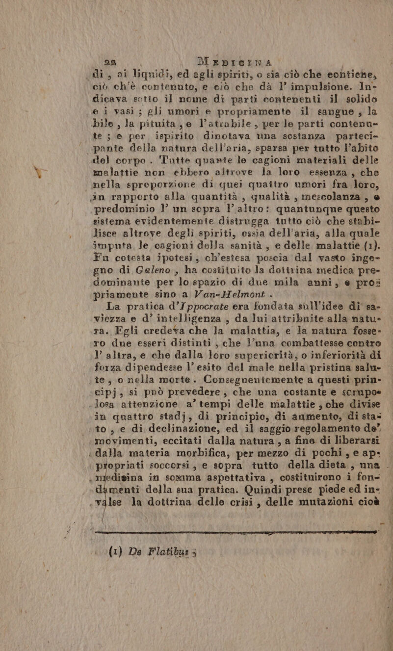 \ 29 MeDpIEINA ‘di, ai liquidi, ed agli spiriti, o sia ciò che contiene, ciò ch'è contenuto, e ciò che dà 1° impulsione. In- e i vasi; gli umori e propriamente il sangue, la bile , la pituita, e l'atrabile, perle parti contena- te ; e per, ispirito dinotava una sostanza parteci» »pante della natura dell’aria, sparsa per tutto l’abito del corpo. Tutte quante le cagioni materiali delle malattie non ebbero altrove la loro essenza, che mella sproporzione di quei quaitro umori fra loro, predominio 1° un sopra 1’ altro: quantunque questo sistema evidentemente distrugga tutto ciò che stabi- lisce altrove degli spiriti, ossia dell'aria, alla quale imputa, le cagioni della sanità , e delle malattie (1). Fu cotesia ipotesi, ch’estesa poscia dal vasto inge- gno di Ge/eno , ha costituito Ja dottrina medica pre- dominante per lo spazio di due mila anni, e pros priamente sino a Van-Helmont . La pratica d’Ippocrate era fondata sull'ideo di sa- viezza e d’ intelligenza , da lui attribuite alla natu- ra. Egli credeva che la malattia, e la natura fosse- ro due esseri distinti , che l’nna combattesse contro I’ altra, e che dalla loro superiorità, o inferiorità di forza dipendesse l’ esito del male nella pristina salu- cipj, si può prevedere, che una costante e scrupoe -Josa attenzione a’ tempi delle malattie , che divise in quattro stadj, di principio, di aumento, di sta= «to , e di declinazione, ed il saggio regolamento de” movimenti, eccitati dalla natura , a fine di liberarsi dalla materia morbifica, per mezzo di pochi, e ap: «imfedieina in somma aspettativa, costituirono i fon- dimenti della sua pratica. Quindi prese piede ed in- (1) De Flatibus ; pende”. a