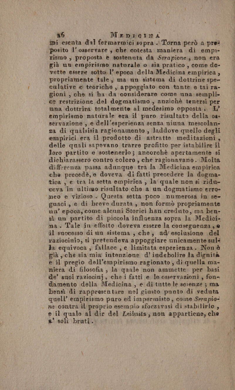 n6 Mrebidina ini esenta dal fermarmici sopra . Torna però a pres posito l’ osservare , che cotesta. maniera di empi- rismo , proposta e sostennta da Serapione; non era già un empirismo naturale o sia pratico , come do- vette essere sotto. 1’ epoca della Medicina empirica, propriamente tale, ma un sistema di dottrine spe» culative e teoriche , appoggiato con tante e tai ra- gioni , che si ba da considerare come una sempli» . ce restrizione del dogmatismo , anzichè tenersì per una dottrira totalmente al medesimo opposta .. L° empirismo naturale era il puro risultato della 08° servazione , e dell’esperienza senza niuna mescolan= za di qualsisia ragionamento , laddove quello degli empirici era il prodotto di astratte meditazioni, delle quali sapevano trarre profitto per istabilire il loro partito e sostenerlo; ancorchè apertamente si dichiarassero contro coloro, che ragionavano. Molta differenza passa adunque trà.la Medicina empirica che precedè, e doveva. di fatti precedere la dogma- tica , e tra la setta empirica , la quale non sì rida- ceva in ultimo risultato che a un dogmatismo erro ‘meo e vizioso . (Questa setta poco numerosa in se- guaci, e di breve durata, non formò propriamente un’ epoca, come alcuni Storici han creduto, ma ben- sì un partito di piccola influenza sopra la Medici- ma. Tale in effatto doveva essere la conseguenza , e il successo di un sistema , che; ad/esclusione del raziocinio, si pretendeva appoggiare unicamente sul3 Ja equivoca ; fallace , e limitata esperienza. Non è già yche sia mia intenzione d’ indebolire la dignità e il pregio dell’empirismo ragionato, di quella ma- niera di filosofia , la qaale non ammette. per basi ‘ de’ suoi raziocinj, che i fatti e le osservazioni, fon-= damento della Medicina, e di tntte le scienze ; ma bensì di rappresentare nel giusto punto di veduta quell’ empirismo puro ed impermisto , come Serapio- ne contra il proprio esempio sforasvasi di stabilirlo, e il quale al dir del Leibnitz, non appartiene, che e’ soli bruti.