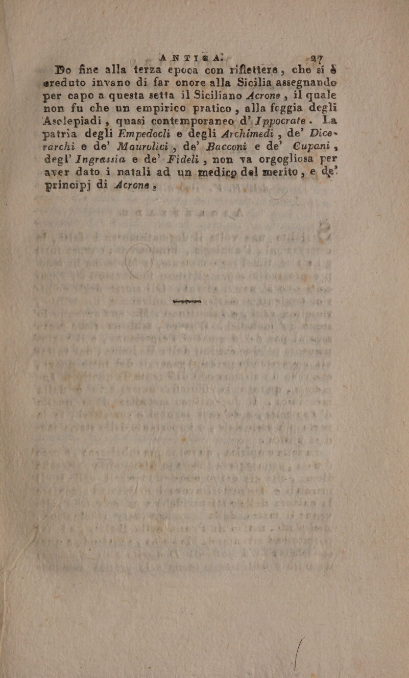 sn Lg ANTIRA! Et, Po fine alla terza epoca con riflettere, che si è ‘\ereduto invano di far onore alla Sicilia assegnando non fu che un empirico pratico , alla foggia degli Asclepiadi, quasi contemporaneo d’ Ippocrate. La patria degli Empedocli e degli Archimedi , de’ Dico» rarchi e de’ Maurolici., de’. Bacconi e de’ Cupani 4 degl’ Ingrassia e de’. Fideli, non va orgogliosa per aver dato i natali ad un medicg del merito , e. de° principj di Acrone » î ui