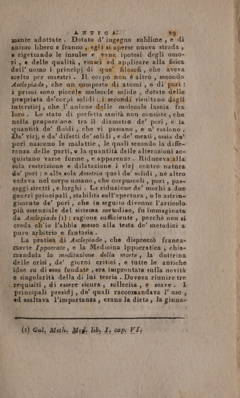 | ; fn ANTI GC A° sg mente adottate. Dotato d’ ingegno sublime, e di animo libero e franco ,.egli si aperse nuova strada, e rigettando le insulse e vane ipotesi degli umo- ‘ri, e delle qualità , riuscì ad applicare alla fisica dell’ uomo i principj di que’ filosofi, che aveva scelto per maestri. Il corpo non è altro, secondo Asclepiade, che un gomposto:di atomi , e di pori: à prirai sono piccole molecole solide , dotate delle proprietà de’corpi solidi:.i\secondi risnltano dagli iaterstizj , che i° unione dalle molecole lascia fra loro. Lo stato di perfetta sanità non consiste, che nella proporzione tra il diametro de’ pori, e la quantità de’ fluidi, che vi passano, e n’ esalano, Da’ vizj, e da’ difetti de’ solidi, e de’ meati , ossia de’ pori nascono le malattie , le quali secondo la diffe- . «renza delle parti, e la quantità delle alterazioni ac». quistano varie forme , e apparenze. Riducevaialla sola restrizione e dilatazione i vizj contro-natura de’ pori : e alla sola Ametria quei de’ solidi , nè altro vedeva nel corpo umano, ehe corpuscoli, pori, pas- saggi stretti, e larghi. La riduzione de’ morbi a due generi principali , stabilita sutt'apertura , o lo astrin- gimente de’ pori, che in seguito divenne l’articolo. più essenziale del sistema metodieo, fu immaginata da Asclepiade (1): ragione sufficiente , perchè non si creda ch'io l’abbia messo alla testa de’ metodici a puro arbitrio e fantasia . La pratiea di Asclepiade , che disprezzò franca- merte Ippocrate, e la Medicina ippocratica , chia- mandola la meditazione della morte, la dotirina delle crisi, de’ giorni critici, e tutte le antiche idee su di essa fondate , era improntata sulla novità e singolarità della di lui teoria . Doveva riunire tre «requisiti, di essere sicura, solleciia, e soave. IL ‘principali presidj, de' quali raccomandava 1’ uso , ed esaltava l’importanza, erano la dieta, Ja ginna- (2) Gal, Moth Meg. lib: I, cap. VI: