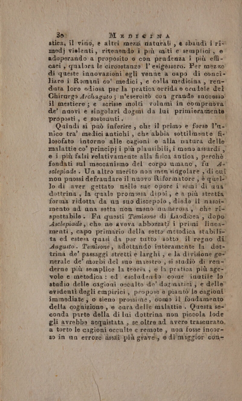 dai Menrertnma o stica, il vitio, e altri mezzi matarali , e sbandì i ri&lt; medj vielenti, ritenendo i più miti e semplici dè adoperando a proposito e con prudenza i più efli- caci, qualora le circostanza 1° esigèssero. Per mezze di queste innovazioni egli venne a capo di conci- liare i Romani co' medici, e colla medicina, ren- data loro odiosa psr la pratica orrida e crudele del Chirurgo Archagato ; n’esercitò con grande 8ucce$so. il mestiere ; e scrisse molti volumi in compruova de’ nuovi e singolari dogmi da lui printer ngi proposti , e sostenuti ° Quindi si può inferire , che il primo e forse Pa nico tra’ medici antichi , che abbia sottilmente fie losofato intorno alle cagioni e alla natura delle. malattie co’ principj i più plausibili, i meno assurdi, e i più falsi relativamente alla faioà antica, perchè. fondati sul meccanismo del’ corpò umano, fa 4 selepiade . Un altro merito non men sifigolare , di cui non puossi defraudare il nuovo Riformatore , è quel lo di aver gettato nelle sue opere i stri di nua” dottrina , la quale promossa dipoi, e a più stretta forma ridotta da un suo discepolo, diede il nasci=) mento ad una setta non mano numerosa , che ri- spettabile. Fu quasti Temisone di fuaodivea', dopo Asclepiade, che ne aveva abbozzat/ i primi Îliaea- menti, capo primario della setta metodica stabili. ta ed estesa quasi da par tutto sotto. il resnao dil Augusto. Temisone, adottando interamente lai dee trina de’ passaggi stretti e larghi , e la divisione ge nerale de’ morbi del suo maestro , si studiò di ren-' derne più semplice la teoria ) e la pratica più age- vole e metodica : ed escladendo come inutile lo stadio delle cigioni occulte de’ dorinatici } e delle” evidenti degli empirici, propose a piantò la cagioni immediate , 0 sieno prossime, conto il fondamento della cognizione , e cara delle malattie. Questa se-' conda parte della di lui dottrina non piccola lode gli avrebba acquistata , se oltre ad avere trascurato, a torto le cagioni occulte e remote , non fosse î incore so in un errore dssaî più svave., e di maggior con t |