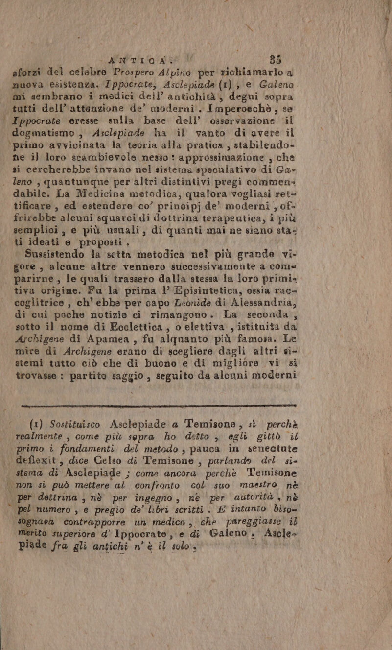 ld t A A 35 sforzi del celebre Prospero Alpino per richiamarlo a muova esistenza. Zppocrate, Asclepiade (1 I), e Galeno mi sembrano i medici dell’ antichità, degni sopra tutti dell’ attanzione de’ moderni. Imperoechè ; se | Ippocrate eresse sulla base dell’ osservazione il dogmatismo, Asclepiade ha il vanto di avere il ‘primo avvicinata la teoria alla pratica , stabilendo- he il loro scambievole nesso! approssimazione , che si cercherebbe invano nel sistema speoniativo di Ga» leno , quantunque per altri distintivi pregi commen« dabile. La Medicina metodica, qualora vogliasi ret= tificare , ed estendere co’ principj de’ moderni , of- frirebbe alcuni squarci di dottrina terapeutica, i più semplioi , € più usuali, di quanti mai ne siano sta. ti ideati e proposti . Sussistendo la setta metodica nel più grande vi- gore , alcune altre vennero successivamente a come parirne, le quali trassero dalla stessa la loro primis tiva origine. Fa la prima l’ Episintetica, ossia rac coglitrice , ch’ ebbe per capo Leonide di Alessandria, di cui poche notizie ci rimangono. La seconda , sotto il nome di Ecclettica, o elettiva , istituita da Archigene di Apamea , fu alquanto più famosa. Le mire di Archigene erano di scegliere dagli altri sì- trovasse : partito saggio, seguito da alcuni moderni (1) Sostituisco Asclepiade a Temisone, sì perchè realmente , come più sepra ho detto , egli gittò il primo i fondamenti. del metodo , pauca in senectute , defloxit, dice Celso di Temisone , parlando del si- per dettrina , nè per ingegno , ne per autorità , nè © pel numero , e pregio de’ libri scritti . E intanto biso- sognava contrapporre un medico , che pareggiasse il merito superiore d’ Ippocrate se di Galeno, Ascle- Piade fra gli antichi n'è il solo.