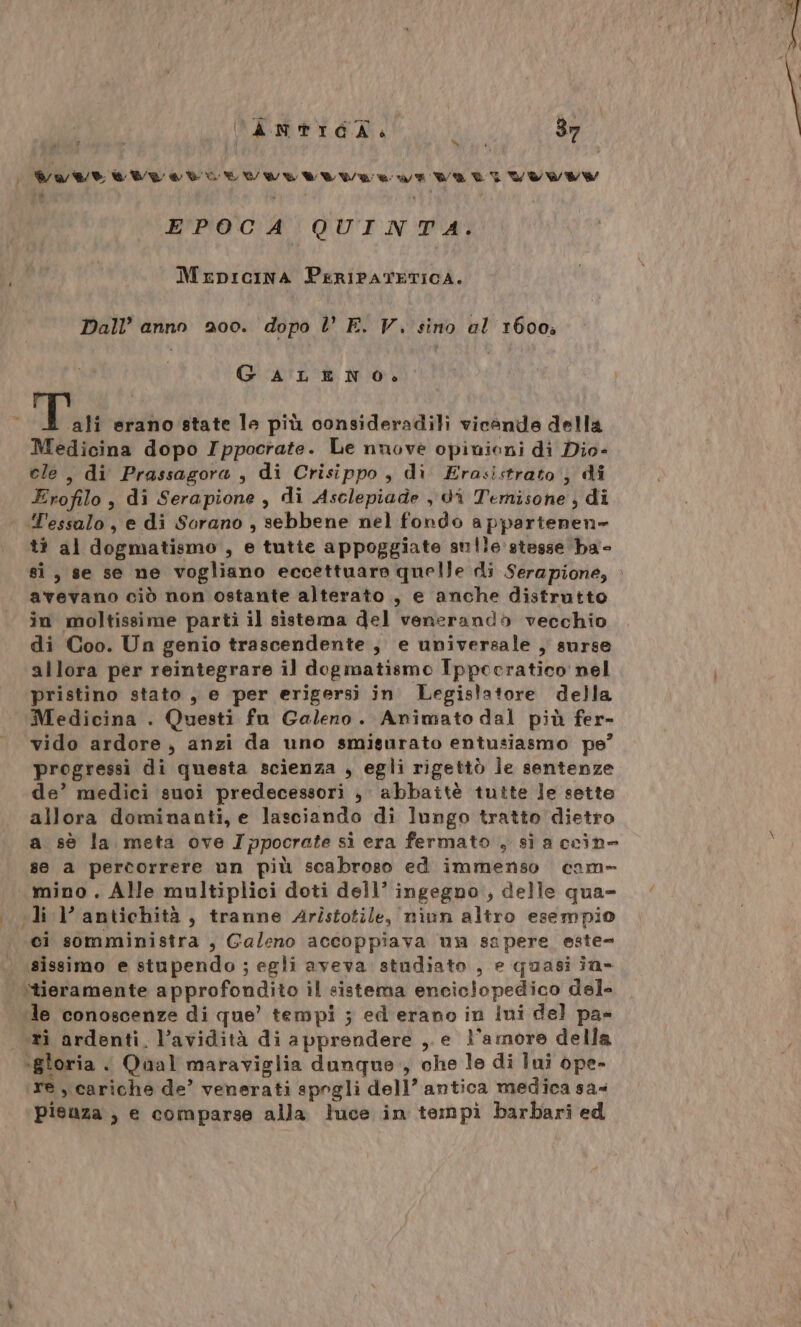 MTVAA AIA ATA RAAAAAA ARR A DEA A ALA 7 ra Lo EPOCA QUINTA. MEDICINA PERIPATETICA. Dall’ anno 200. dopo V E. V. sino al 1600, GALENO. o i E erano state le più consideradili vicende della Medicina dopo Ippocrate. Le nuove opinioni di Dio- ele, di Prassagora , di Crisippo , di Erasistrato ; di Erofilo, di Serapione , di Asclepiade , di Temisone ; di | Y'essalo, e di Sorano , sebbene nel fondo appartenen» t? al dogmatismo , e tutte appoggiate sulle stesse ba- si, se se ne vogliano eccettuare quelle di Serapione, . avevano ciò non ostante alterato , e anche distrutto in moltissime parti il sistema del venerandò vecchio di Coo. Un genio trascendente, e universale , surse allora per reintegrare il dogmatismo Ippecratico nel pristino stato , e per erigersi in Legislatore della Medicina . Questi fu Galeno. Animato dal più fer- vido ardore, anzi da uno smisurato entusiasmo pe’ progressi di questa scienza , egli rigettò le sentenze de’ medici suoi predecessori , abbattè tutte le sette allora dominanti, e lasciando di lungo tratto dietro a sè la. meta ove Ippocrate si era fermato , sia ccine se a percorrere un più scabroso ed immenso cam» mino . Alle multiplici doti dell’ ingegno, delle qua- ‘ «li l’ antichità, tranne Aristotile, niun altro esempio ci somministra , Galeno accoppiava un sapere este- sissimo e stupendo ; egli aveva studiato , e quasi in- ‘tieramente approfondito il sistema enciclopedico del- ‘le conoscenze di que’ tempi ; ed erano in ini del pa» ri ardenti. l’avidità di apprendere ,. e l'amore della -gloria . Qual maraviglia dunque., che le di Iui ope- re, cariche de’ venerati spogli dell’ antica medica sa- Pisuza , e comparse alla luce in tempì barbari ed