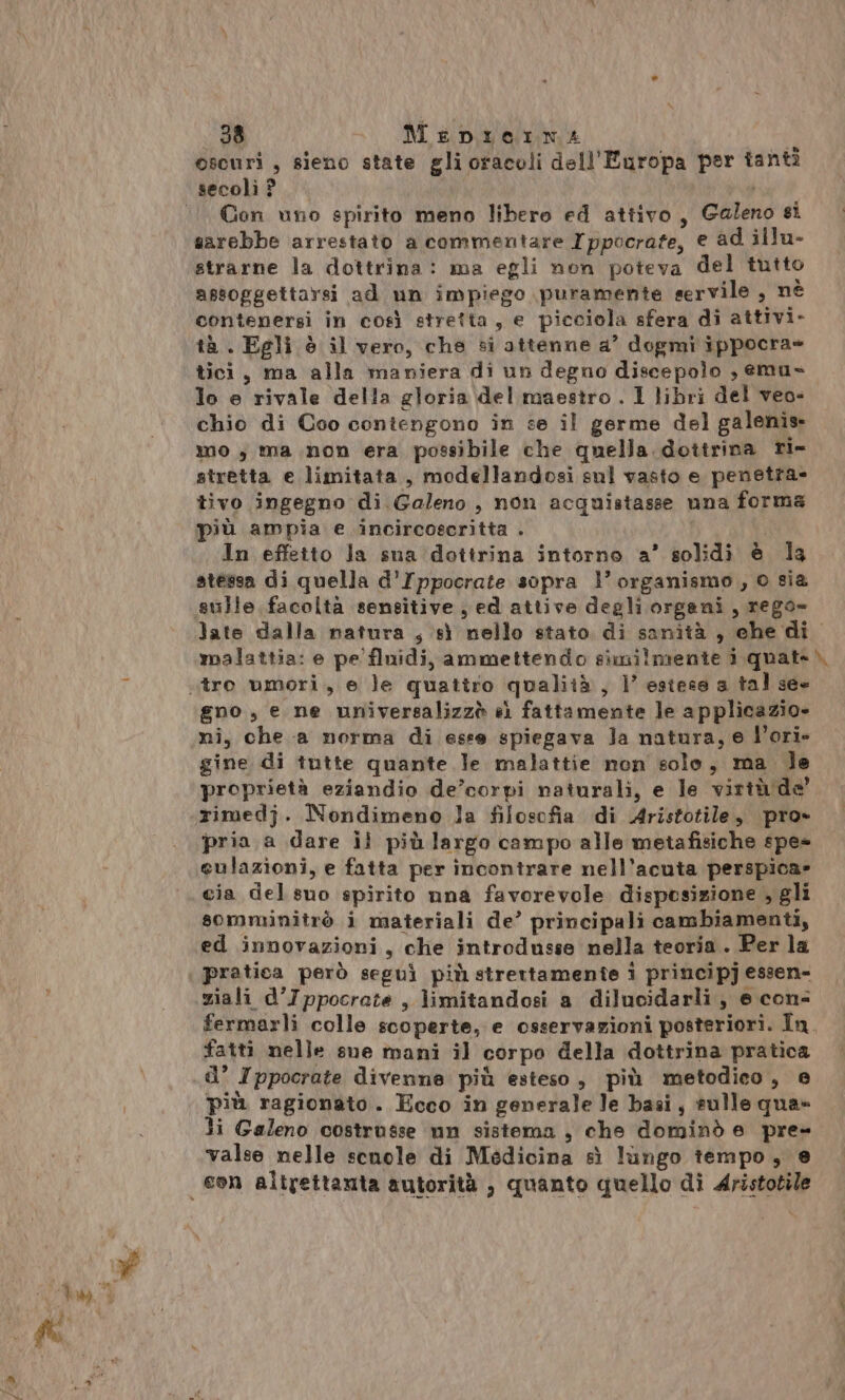 oscuri , sieno state gli oracoli dell'Europa per tant? Gon uno spirito meno libero ed attivo, Galeno si sarebbe arrestato a commentare Ippocrate, e ad illu- assoggettarsi ad un impiego puramente servile , nè contenersi in così stretta, e picciola sfera di attivi- tà . Egli è il vero, che si attenne a’ dogmi ippocra= tici, ma alla maniera di un degno discepolo , emus. lo e rivale della gloria del maestro . 1 libri del veo- chio di Coo contengono in se il germe del galenis mo; ma non era possibile che quella dottrina ri- stretta e limitata, modellandosi sul vasto e penetra- tivo ingegno di Galeno, non acquistasse una forma più ampia e .incircoscritta . In effetto la sua dottrina intorno a’ solidi è la stessa di quella d'Ippocrate sopra l’ organismo, o sia late dalla natura , sì nello stato di sanità , che di malattia: e pe fluidi, ammettendo similmente i quate\ gno, e ne universalizzò e) fattamente le applicazio» ni, che a norma di esse spiegava Ja natura, e V’ori- gine di tutte quante le malattie non solo, ma le proprietà eziandio de’corpi naturali, e le virtù de’ rimedj. Nondimeno la filosofia di Aristotile, pro» pria a dare il più largo campo alle metafisiche spe» eulazioni, e fatta per incontrare nell’acuta perspica» cia del suo spirito nna favorevole disposizione , gli somminitrò i materiali de’ principali cambiamenti, ed innovazioni, che introdusse nella teoria. Per la pratica però seguì più strettamente i principj essen= ziali d’Ippocrate , limitandosi a dilucidarli, e con- fermarli colle scoperte, e osservazioni posteriori. In. fatti nelle sue mani il corpo della dottrina pratica più ragionato. Ecco in generale le basi, sulle qua» li Galeno costrusse nn sistema , che dominò e _pre- valse nelle scnole di Medicina sì lingo tempo, @