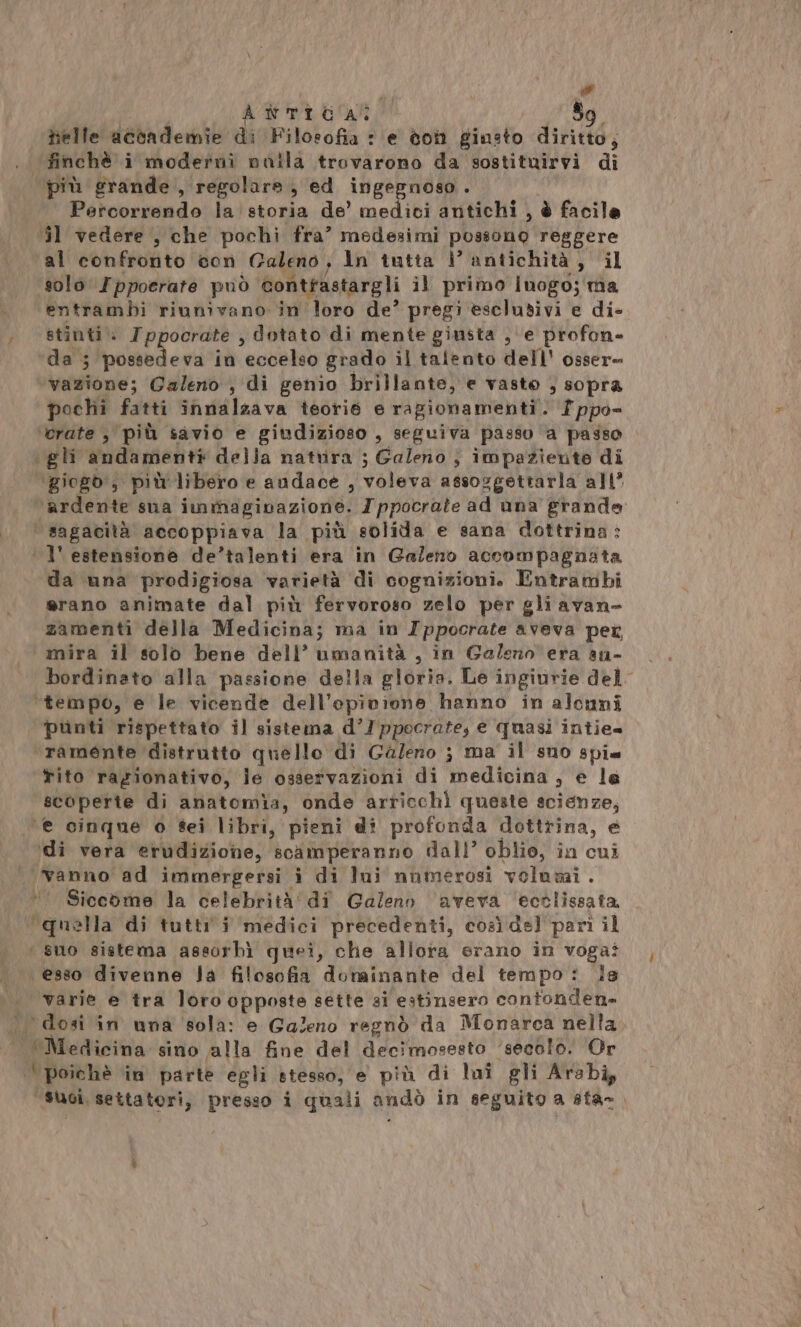 ATTIGARO So helle accademie di Filosofia : e ton ginsto diritto; finchè i moderni nuila trovarono da sostituirvi di più grande, regolare, ed ingegnoso ; . Percorrendo la storia de’ medici antichi , è facile 31 vedere , che pochi fra’ medesimi possono reggere al confronto con Caleno, In tutta \’ antichità, il solo I ppoerare può contfastargli il primo luogo; ma . entrambi riunivano in loro de’ pregi esclusivi e di- ) sti : Ippocrate , dotato di mente giusta , ‘e profon- Wipolaed est in eccelso grado il talento dell' osser= Ma. Galeno , di genio brillante, e vasto , sopra pochi fatti innalzava teorié e ragionamenti. Tppo= ‘crate , più savio e giudizioso , seguiva passo a passo gli andamenti della natrira ; Galeno ; impaziente di ‘giogb, più'libero e audace , voleva assoggettarla all’ ‘aderito sua itiaftà iva zione: Ippocrate ad una grande ‘ sagacità accoppiava la più solida e sana dottrina: | l'estensione de’talenti era in Galeno accompagnata da una prodigiosa varietà di cognizioni. Entrambi erano animate dal più fervoroso zelo per gli avan- zamenti della Medicina; ma in Ippocrate aveva per mira il solo bene dell’ umanità , in Galeno era au- bordinato alla passione della gloria. Le ingiurie del ‘tempo, e le vicende dell’opivione hanno in aloni punti rispettato il sistema d’/ppocrate, e quasi intie= ramente distrutto quello di Galeno ; ma il suo spi. tito razionativo, le osservazioni di medicina, e le scoperte di anatomia, onde arricchì queste scienze, ‘e cinque o f8ei libri, pieni di profonda dottrina, è ‘di vera erudizione, scàmperanno dall’ oblio, in cui vanno ad immergersi i di lui numerosi volumi . * Siccome la celebrità di Galeno aveva ectlissata ‘quella di tuttii medici precedenti, così del pari il ‘ suo sistema assorbì quei, che allora erano in voga? esso divenne Ja filosofia dominante del tempo: ls varie e tra loro opposte sette si estinsero contonden- ‘dosi in una ‘sola: e Galeno regnò da Monarca nella Mentcaisia sino alla fine del decimosesto ‘secolo. Or | poichè in parte egli stesso, e più di loi gli Arabi; “suoi, settatori, presso i quali andò in seguito a sta-,