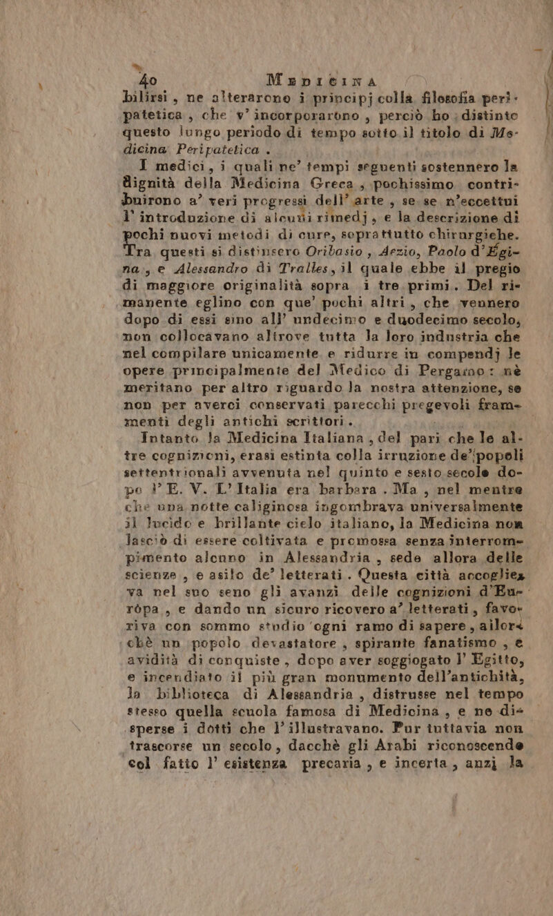 “ | 40 Mepieina bilirsi, ne alterarono i principj colla. filosofia peri - patetica, che v'incorporarono , perciò ho ; distinto questo lungo periodo di tempo sotto.il titolo di Ms- dicina Peripatetica . I medici, i quali ne’ tempi seguenti sostennero la dignità della Medicina Greca , pochissimo contri- buirono a’ veri progressi dell’ arte , se. se n’eccettui l’ introduzione di alcurii rimedj, e la descrizione dî ochi nuovi metodi di cure, soprattutto chirargiehe. Fra questi si distinsero Oribasio ,, Aezio, Paolo d’ Egi- na:, e Alessandro di Tralles, il quale ebbe al pregio di maggiore originalità sopra i tre primi. Del ri- manente eglino con que’ pochi altri, che vennero dopo di essi sino all’ nndecimo e duodecimo secolo, non collocavano altrove tutta Ja loro industria che nel compilare unicamente. e ridurre in compendj Je opere principalmenie del Medico di Pergarno: nè meritano per altro riguardo la nostra attenzione, se non per averci conservati parecchi pregevoli fram- menti degli antichi scrittori. Intanto Ja Medicina Italiana , del pari che le al- tre cognizioni, erasi estinta colla irruzione de':popoli settentrionali avvenuta nel quinto e sesto secole do- po 1° E. V. L'Italia era barbara. Ma, nel mentre che una notte caliginosa ingombrava universalmente 3ì lucido e brillante cielo italiano, la Medicina nor pimento alcuno in Alessandria , sede allora delle scienze, e asilo de’ letterati. Questa città accogliez ròpa,, e dando un sicnro ricovero a’ letterati, favo» riva con sommo studio ‘ogni ramo di sapere, ailors :chè nn popolo devastatore , spirante fanalino sé avidità di con rquiste , dopo aver soggiogato l’ Egitto, e incendiato il più gran monumento dell’antichità, la biblioteca di Alessandria, distrusse nel tempo stesso quella scuola famosa di Medicina, e ne.di« trascorse un secolo, dacchè gli Arabi riconosscende col fatio l’ esistenza precaria , e incerta, anzj la nn